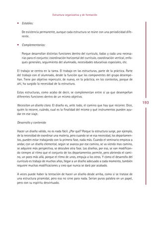 Estructura organizativa y de formación


• Estables:

   De existencia permanente, aunque cada estructura se reúne con una periodicidad dife-
   rente.

• Complementarios:

   Porque desarrollan distintas funciones dentro del currículo, todas y cada una necesa-
   rias para el conjunto: coordinación horizontal del currículo, coordinación vertical, enfo-
   ques generales, seguimiento del alumnado, necesidades educativas especiales, etc.

El trabajo se centra en la tarea. El trabajo en las estructuras, parte de la práctica. Parte
del trabajo con el alumnado, desde la función que los componentes del grupo desempe-
ñan. Tiene por objetivo repercutir, de nuevo, en la práctica, en los contextos, porque de
ahí, ha surgido la necesidad de la estructura.

Estas estructuras, como acabo de decir, se complementan entre sí ya que desempeñan
diferentes funciones dentro de un mismo objetivo.
                                                                                                193
Necesitan un diseño claro. El diseño es, ante todo, el camino que hay que recorrer. Dice,
quién lo recorre, cuándo, cual es la finalidad del mismo y qué instrumentos pueden ayu-
dar en ese viaje.

Desarrollo y contenido

Hacer un diseño válido, no es nada fácil. ¿Por qué? Porque la estructura surge, por ejemplo,
de la necesidad de coordinar una materia, pero cuando se ve esa necesidad, los departamen-
tos, pueden estar trabajando con la primera fase, nada más. Cuando el seminario empieza a
andar, con un diseño elemental, según se avanza por ese camino, se va viendo mas camino,
se adquiere más perspectiva, se descubre otra fase. Los diseños, por eso, se van modifican-
do siempre al ritmo que el conjunto de los departamentos permite, pero abriendo el cami-
no, un poco más allá, porque el ritmo de unos, empuja a los otros. Y como el desarrollo del
currículo es trabajo de muchos años, llegar a un diseño adecuado a cada momento, también
requiere muchas modificaciones y creo que nunca se dará por acabado.

A veces puede haber la tentación de hacer un diseño desde arriba, como si se tratase de
una estructura piramidal, pero eso no sirve para nada. Serían puras palabra en un papel,
pero con su espíritu desvirtuado.




                                              Indice
 