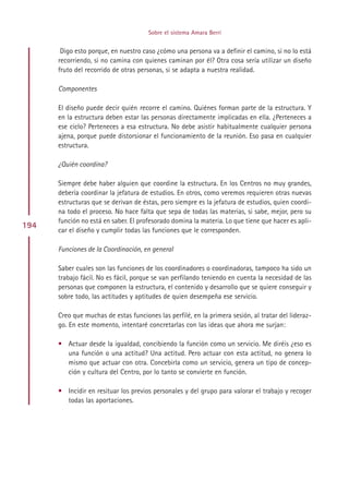 Sobre el sistema Amara Berri


       Digo esto porque, en nuestro caso ¿cómo una persona va a definir el camino, si no lo está
      recorriendo, si no camina con quienes caminan por él? Otra cosa sería utilizar un diseño
      fruto del recorrido de otras personas, si se adapta a nuestra realidad.

      Componentes

      El diseño puede decir quién recorre el camino. Quiénes forman parte de la estructura. Y
      en la estructura deben estar las personas directamente implicadas en ella. ¿Perteneces a
      ese ciclo? Perteneces a esa estructura. No debe asistir habitualmente cualquier persona
      ajena, porque puede distorsionar el funcionamiento de la reunión. Eso pasa en cualquier
      estructura.

      ¿Quién coordina?

      Siempre debe haber alguien que coordine la estructura. En los Centros no muy grandes,
      debería coordinar la jefatura de estudios. En otros, como veremos requieren otras nuevas
      estructuras que se derivan de éstas, pero siempre es la jefatura de estudios, quien coordi-
      na todo el proceso. No hace falta que sepa de todas las materias, si sabe, mejor, pero su
      función no está en saber. El profesorado domina la materia. Lo que tiene que hacer es apli-
194
      car el diseño y cumplir todas las funciones que le corresponden.

      Funciones de la Coordinación, en general

      Saber cuales son las funciones de los coordinadores o coordinadoras, tampoco ha sido un
      trabajo fácil. No es fácil, porque se van perfilando teniendo en cuenta la necesidad de las
      personas que componen la estructura, el contenido y desarrollo que se quiere conseguir y
      sobre todo, las actitudes y aptitudes de quien desempeña ese servicio.

      Creo que muchas de estas funciones las perfilé, en la primera sesión, al tratar del lideraz-
      go. En este momento, intentaré concretarlas con las ideas que ahora me surjan:

      • Actuar desde la igualdad, concibiendo la función como un servicio. Me diréis ¿eso es
        una función o una actitud? Una actitud. Pero actuar con esta actitud, no genera lo
        mismo que actuar con otra. Concebirla como un servicio, genera un tipo de concep-
        ción y cultura del Centro, por lo tanto se convierte en función.

      • Incidir en resituar los previos personales y del grupo para valorar el trabajo y recoger
        todas las aportaciones.




                                           Indice
 