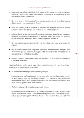 Estructura organizativa y de formación


• Reconvertir, hacer la devolución de la demanda, de las propuestas o interpretaciones
  que surgen, desde la concepción del Centro. No es cuestión de “se dice y lo recojo” sino
  manteniendo viva la concepción.

• Que en la toma de decisiones se arbitren y se comparen criterios, teniendo en cuenta
  el bien común y con conciencia de Centro.

• Exigir con libertad, que los acuerdos se cumplan, por la responsabilidad en nuestra
  función. Sin olvidar que exigir, con libertad, es una forma de servicio.

• Orientar al profesorado, nuevo en el Centro. Orientarle desde la función que cada coor-
  dinador o coordinadora desempeña: en el Seminario, en el Ciclo, respecto a las nece-
  sidades educativas, en su caso, en la Concepción general del Centro.

• Que los documentos escritos referentes a la estructura estén vivos y se recojan los
  avances.

• Que se valoren las reuniones, sin grandes protocolos, teniendo delante la carpeta o los
  instrumentos que usa cada estructura, para saber dónde se estaba, donde se está y la
  satisfacción o no del trabajo realizado.                                                     195

• Recoger, a grandes líneas, la valoración, que repercutirá en la memoria de fin de curso
  y ésta en el plan anual.

Hay otros factores —en los que no voy a entrar: espacio, tiempos, etc.— que tienen impor-
tancia, pero no puedo detenerme en todo.

• La forma de hacer tiene que responder a los principios.

   Es actuar entre el profesorado con la misma concepción que con el alumnado. Es tener
   presente los principios, con todo lo que implican, en el diálogo, en los desarrollos, en
   la toma de decisiones. Principios de individualización, socialización, creatividad, acti-
   vidad, libertad, globalización, normalización.

• Cualquier Estructura Organizativa no genera lo mismo.

   No genera lo mismo una estructura de concepción piramidal: cabeza, mandos inter-
   medios (transmisores) y base - aunque se hable de participación e incluso sea partici-
   pativa- que una concepción sistémica, donde no hay una estructura que predomina




                                             Indice
 