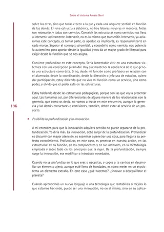 Sobre el sistema Amara Berri


         sobre las otras, sino que todas crecen a la par y cada una adquiere sentido en función
         de las demás. En una estructura sistémica, no hay labores mayores ni menores. Todas
         son necesarias y todas son servicios. Concebir las estructuras como servicios nos lleva
         a intervenir activamente. Intervenir, no es lo mismo que transmitir. Intervenir, ya acla-
         ramos este concepto, es tomar parte, es aportar, es implicarte, es responsabilizarte en
         cada marco. Superar el concepto piramidal, y concebirlo como servicio, nos potencia
         la autoestima para aportar desde la igualdad y nos da un mayor grado de libertad para
         exigir desde la función que se nos asigna.

         Conviene profundizar en este concepto. Sería lamentable vivir en una estructura sis-
         témica con una concepción piramidal. Hay que mantener la conciencia de lo que gene-
         ra una estructura como ésta. Si yo, desde mi función como profesora en relación con
         el alumnado, desde la coordinación, desde la dirección o jefatura de estudios, quiero
         dar participación, estoy diciendo que no vivo mi función como un servicio, sino como
         poder, y olvido que el poder está en las estructuras.

         Estoy hablando desde las estructuras pedagógicas, porque son las que voy a presentar
         aquí. Las llamamos así, por diferenciarlas de alguna manera de las relacionadas con la
         gerencia, que como os decía, no vamos a tratar en este encuentro, aunque la geren-
196      cia y las demás estructuras o comisiones, también, deben estar al servicio de un pro-
         yecto.

      • Posibilita la profundización y la innovación.

         A mi entender, para que la innovación adquiera sentido no puede separarse de la pro-
         fundización. Yo diría más. La innovación, debe surgir de la profundización. Profundizar
         es discurrir con mayor atención, es examinar o penetrar una cosa, para llegar a su per-
         fecto conocimiento. Profundizar, en este caso, es penetrar en nuestra acción, en las
         estructuras: en su función, en los componentes y en sus actitudes, en la metodología
         empleada y sobre todo en los principios que la rigen. De la profundización, siempre
         surge la innovación, ese modificar o introducir novedades.

         Cuando no se profundiza en lo que eres o necesitas, y coges o te centras en desarro-
         llar un elemento ajeno, aunque esté lleno de bondades, es como meter en un ecosis-
         tema un elemento extraño. En este caso ¿qué hacemos?, ¿innovar o desequilibrar el
         planeta?

         Cuando aprendemos un nuevo lenguaje o una tecnología que rentabiliza o mejora lo
         que estamos haciendo, puede ser una innovación, no en sí misma, sino en su aplica-




                                           Indice
 