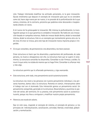 Estructura organizativa y de formación


   ción. Trabajar intentando modificar las actitudes personales, es la gran innovación.
   Quizás tendríamos que depurar el concepto de innovación para que no se considere
   como tal, hacer algo nuevo por ser nuevo, si no procede de la profundización de lo que
   somos y tenemos, de lo contrario, presiento que podemos estar decorando o trasplan-
   tando árboles sin raíces.

   A mí nunca me ha preocupado la innovación. Me interesa la profundización, la inves-
   tigación porque es la que garantiza la verdadera innovación. No hablo de una innova-
   ción basada en campañas externas. Hablo de innovar desde dentro, desde la necesidad
   interna, desde la estructura. Este es un concepto que normalmente genera otra vía: la
   de crear. Al crear se innova, pero este tipo de innovación marca impronta propia e irre-
   petible.

• Es la que consolida y da permanencia a los desarrollos y los hace avanzar.

   Crear estructura es hacer que los desarrollos y aportaciones del profesorado, de cada
   persona, no muera o desaparezca con ella. La estructura hace que se supere el aisla-
   miento. La estructura consolida los desarrollos. Consolidar es dar firmeza y solidez. Es
   reunir lo que antes no estaba de manera que se haga firme. Consolidar es afianzar más         197
   y más algo.

   La estructura permite que lo afianzado permanezca, y siga avanzando.

• Esta estructura, ante todo, crea pensamiento social autoestructurante.

   La estructura nos reúne a las personas con nuestro pensamiento individual, y las per-
   sonas hacemos, damos vida a la estructura. Ponemos en común, interactuamos sobre
   el trabajo real con el alumnado. Esta interacción genera un pensamiento social. Un
   pensamiento compartido, generado en la estructura. Desarrollamos y asumimos la opi-
   nión del sector, del seminario. En su proceso, este pensamiento social es autoestruc-
   turante, porque nos lleva a enriquecer y modificar nuestro propio pensamiento.

• Potencia una escala de valores.

   Que en este caso, responde al concepto de sistema, al concepto de persona y a los
   principios de: individualización, socialización, actividad, libertad, creatividad, globali-
   zación y normalización.




                                              Indice
 