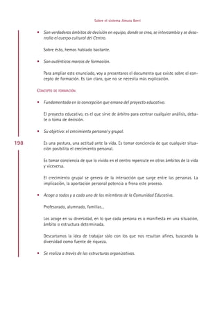 Sobre el sistema Amara Berri


      • Son verdaderos ámbitos de decisión en equipo, donde se crea, se intercambia y se desa-
        rrolla el cuerpo cultural del Centro.

         Sobre ésto, hemos hablado bastante.

      • Son auténticos marcos de formación.

         Para ampliar este enunciado, voy a presentaros el documento que existe sobre el con-
         cepto de formación. Es tan claro, que no se necesita más explicación.

      CONCEPTO DE FORMACIÓN

      • Fundamentada en la concepción que emana del proyecto educativo.

         El proyecto educativo, es el que sirve de árbitro para centrar cualquier análisis, deba-
         te o toma de decisión.

      • Su objetivo: el crecimiento personal y grupal.

198      Es una postura, una actitud ante la vida. Es tomar conciencia de que cualquier situa-
         ción posibilita el crecimiento personal.

         Es tomar conciencia de que lo vivido en el centro repercute en otros ámbitos de la vida
         y viceversa.

         El crecimiento grupal se genera de la interacción que surge entre las personas. La
         implicación, la aportación personal potencia o frena este proceso.

      • Acoge a todos y a cada uno de los miembros de la Comunidad Educativa.

         Profesorado, alumnado, familias...

         Los acoge en su diversidad, en lo que cada persona es o manifiesta en una situación,
         ámbito o estructura determinada.

         Descartamos la idea de trabajar sólo con los que nos resultan afines, buscando la
         diversidad como fuente de riqueza.

      • Se realiza a través de las estructuras organizativas.




                                           Indice
 