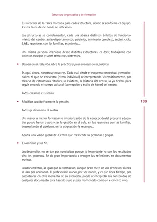 Estructura organizativa y de formación


   Es alrededor de la tarea marcada para cada estructura, donde se conforma el equipo.
   Y es la tarea desde donde se reflexiona.

   Las estructuras se complementan, cada una abarca distintos ámbitos de funciona-
   miento del centro: aulas-departamentos, paralelos, seminario completo, sector, ciclo,
   S.A.E., reuniones con las familias, económica...

   Una misma persona interviene desde distintas estructuras, es decir, trabajando con
   distintos equipos y sobre temáticas diferentes.

• Basada en la reflexión sobre la práctica y para avanzar en la práctica.

   Es aquí, ahora, nosotras y nosotros. Cada cual desde el esquema conceptual y emocio-
   nal en el que se encuentra (ritmo individual) reinterpretando sistemáticamente, por
   tratarse de estructuras estables, lo existente, la historia del centro, lo ya hecho, para
   seguir creando el cuerpo cultural (concepción y estilo de hacer) del centro.

   Todos creamos el sistema.

• Modifica cualitativamente la gestión.                                                        199

   Todos gestionamos el centro.

   Una mayor o menor formación o interiorización de la concepción del proyecto educa-
   tivo puede frenar o potenciar la gestión en el aula, en las reuniones con las familias,
   desarrollando el currículo, en la asignación de recursos...

   Aporta una visión global del Centro que trasciende lo personal o grupal.

• Es continua y sin fin.

   Los desarrollos no se dan por concluidos porque lo importante no son los resultados
   sino los procesos. Se da gran importancia a recoger las reflexiones en documentos
   escritos.

   Los documentos, al igual que la formación, aunque sean fruto de una reflexión, nunca
   se dan por acabados. El profesorado nuevo, por ser nuevo, y el que lleva tiempo, por
   encontrarse en otro momento de su evolución, puede reinterpretar los contenidos de
   cualquier documento para hacerlo suyo y para mantenerlo como un elemento vivo.




                                             Indice
 