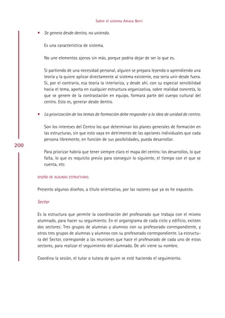 Sobre el sistema Amara Berri


      • Se genera desde dentro, no uniendo.

         Es una característica de sistema.

         No une elementos ajenos sin más, porque podría dejar de ser lo que es.

         Si partiendo de una necesidad personal, alguien se prepara leyendo o aprendiendo una
         teoría y la quiere aplicar directamente al sistema existente, eso sería unir desde fuera.
         Si, por el contrario, esa teoría la interioriza, y desde ahí, con su especial sensibilidad
         hacia el tema, aporta en cualquier estructura organizativa, sobre realidad concreta, lo
         que se genere de la contrastación en equipo, formará parte del cuerpo cultural del
         centro. Esto es, generar desde dentro.

      • La priorización de los temas de formación debe responder a la idea de unidad de centro.

         Son los intereses del Centro los que determinan los planes generales de formación en
         las estructuras, sin que esto vaya en detrimento de las opciones individuales que cada
         persona libremente, en función de sus posibilidades, pueda desarrollar.
200
         Para priorizar habría que tener siempre claro el mapa del centro: los desarrollos, lo que
         falta, lo que es requisito previo para conseguir lo siguiente, el tiempo con el que se
         cuenta, etc.

      DISEÑO DE ALGUNAS ESTRUCTURAS


      Presento algunos diseños, a título orientativo, por las razones que ya os he expuesto.

      Sector

      Es la estructura que permite la coordinación del profesorado que trabaja con el mismo
      alumnado, para hacer su seguimiento. En el organigrama de cada ciclo y edificio, existen
      dos sectores: Tres grupos de alumnas y alumnos con su profesorado correspondiente, y
      otros tres grupos de alumnas y alumnos con su profesorado correspondiente. La estructu-
      ra del Sector, corresponde a las reuniones que hace el profesorado de cada uno de estos
      sectores, para realizar el seguimiento del alumnado. De ahí viene su nombre.

      Coordina la sesión, el tutor o tutora de quien se esté haciendo el seguimiento.




                                             Indice
 