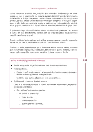 Estructura organizativa y de formación


Quiero aclarar que en Amara Berri, la tutoría está compartida entre el equipo del profe-
sorado que hace el seguimiento. Eso no quita, que para transmitir y recibir la información
de la familia, se designe una persona concreta. Puede asumir esa función una persona o
profesor, por aula o hacer un reparto del alumnado para compensar el trabajo de las per-
sonas y, sobre todo, por asumir una función verdaderamente enriquecedora. En las diná-
micas grupales: asambleas de la organización del alumnado, se mantiene el grupo clase.

El profesorado llega a la reunión del sector con una síntesis del proceso de cada alumna
o alumno en cada departamento, realizada con los datos recogidos a través del mapa
específico y del mapa general.

En esta reunión del sector, es importante utilizar un esquema para recoger las observacio-
nes hechas por todo el profesorado, en relación a cada alumno o alumna.

Comienza la sesión, recordándonos que es importante resituar nuestros previos, y contem-
plar al alumnado sin prejuicios, sin etiquetas, conscientes de que las personas, evolucio-
namos, podemos cambiar y que vamos a analizar el ahora. Leemos el diseño.



 Diseño de Sector (seguimiento de alumnado)                                                  201

 • Previos o disposición del profesorado ante cada alumno o cada alumna.
 • Historia anterior.
     – Cuando el profesorado no conoce al alumnado, leer los informes anteriores para
       retomar aspectos y para que no haya rupturas.
     – Comenzar cada reunión situándonos en la sesión anterior.
 • Análisis desde el contexto del departamento.
     Cómo ve el equipo de profesores al alumno o alumna en este momento, respecto al
     proceso de aprendizaje:
     – Percepción del profesorado respecto a:
        -   los previos al aprendizaje:
            .   mapa general,
            .   objetivos generales,
            .   querer aprender (voluntad),




                                              Indice
 