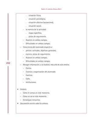 Sobre el sistema Amara Berri


                 .   situación física,
                 .   situación psicológica,
                 .   situación afectiva (autoestima),
                 .   situación social;
             -   la esencia de la actividad:
                 .   mapa específico,
                 .   pistas de seguimiento.
             -   Avances en ambos campos.
             -   Dificultades en ambos campos.
         – Consciencia del alumnado respecto a:
             -   previos: actitudes, objetivos generales;
             -   esencia: pistas de seguimiento.
             -   Avances en ambos campos.
             -   Dificultades en ambos campos.
202
         – Recoger información, si la hubiere, más allá de este ámbito.
             -   Centro.
             -   Tutorías y organización del alumnado.
             -   Familias.
             -   Calle.
             -   Instituciones.


      • Síntesis.
         – Cómo le vemos en este momento.
         – Cómo se ve en este momento.
         – Estrategias conjuntas.
      • Documento escrito sobre la síntesis.




                                              Indice
 