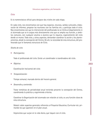Estructura organizativa y de formación


Ciclo

Es la nomenclatura oficial para designar dos niveles de cada etapa.

En cada ciclo, nos encontramos con que hay espacios, recursos, salidas culturales, elabo-
ración de informes, preparar las reuniones con las familias etc. y participa todo el ciclo.
Nos encontramos con que la intervención del profesorado no se limita al departamento ni
al alumnado que se le asigna más directamente sino que se amplía esa función, a ámbi-
tos comunes, con cualquier alumna o alumno que lo requiera, especialmente del ciclo
donde se mueve. Todo esto, y otros aspectos, demandan coordinar la acción y los plante-
amientos, desde la concepción del Centro. De ahí, la necesidad de esta estructura, del pro-
fesorado que le llamamos estructura de Ciclo.

Diseño de ciclo

• Participantes:

   Todo el profesorado del ciclo. Existe un coordinador o coordinadora del ciclo.

• Objetivo:                                                                                   203
   Coordinación horizontal del ciclo

• Temporalización:

   Tiempo semanal, marcado dentro del horario general.

• Desarrollo y contenido:

   Tratar temáticas de periodicidad anual teniendo presente la concepción del Centro,
   coordinando la práctica y esgrimiendo criterios.

   Coordinar la Organización del alumnado con relación al ciclo, es una función clave de
   esta estructura.

   Debatir sobre aspectos generales referentes al Proyecto Educativo, Curricular etc. pri-
   mando los que aparecen en el plan anual.

   Imprevistos que surjan en la vida diaria, que toquen con el ciclo.




                                              Indice
 
