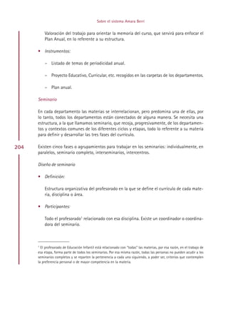 Sobre el sistema Amara Berri


          Valoración del trabajo para orientar la memoria del curso, que servirá para enfocar el
          Plan Anual, en lo referente a su estructura.

      • Instrumentos:

          – Listado de temas de periodicidad anual.

          – Proyecto Educativo, Curricular, etc. recogidos en las carpetas de los departamentos.

          – Plan anual.

      Seminario

      En cada departamento las materias se interrelacionan, pero predomina una de ellas, por
      lo tanto, todos los departamentos están conectados de alguna manera. Se necesita una
      estructura, a la que llamamos seminario, que recoja, progresivamente, de los departamen-
      tos y contextos comunes de los diferentes ciclos y etapas, todo lo referente a su materia
      para definir y desarrollar las tres fases del currículo.

204   Existen cinco fases o agrupamientos para trabajar en los seminarios: individualmente, en
      paralelos, seminario completo, interseminarios, intercentros.

      Diseño de seminario

      • Definición:

          Estructura organizativa del profesorado en la que se define el currículo de cada mate-
          ria, disciplina o área.

      • Participantes:

          Todo el profesorado1 relacionado con esa disciplina. Existe un coordinador o coordina-
          dora del seminario.



      1
        El profesorado de Educación Infantil está relacionado con “todas” las materias, por esa razón, en el trabajo de
      esa etapa, forma parte de todos los seminarios. Por esa misma razón, todas las personas no pueden acudir a los
      seminarios completos y se reparten la pertenencia a cada uno siguiendo, a poder ser, criterios que contemplen
      la preferencia personal o de mayor competencia en la materia.




                                                    Indice
 