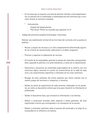 Sobre el sistema Amara Berri


         – En los casos que se requiera una toma de decisión referida a estos departamen-
           tos, se valorará con el coordinador o coordinadora de este seminario por si con-
           viene llevarlo al seminario completo.

             *   Instrumentos:
                 .   Carpeta del departamento.
                 .   Plan Anual. Primar los acuerdos que aparecen en él.

      – Trabajo del seminario completo (interetapas, interciclos):

         Realizar una coordinación vertical de las tres fases del currículo y de su puesta en
         práctica:

         -   Revisar y asignar los recursos a un ciclo o departamento determinado siguien-
             do los criterios de secuenciación, adecuación a la edad y programa.

         -   Priorizar y organizar la elaboración de recursos.

         -   En función de las necesidades, priorizar la compra de materiales, presupuestán-
206          dolo y pasando la petición a la Junta económica, a través de su representante.

         -   Seleccionar y secuenciar los contenidos organizadores de la materia, con una
             estructura lógica, teniendo en cuenta las características de la edad de cada
             ciclo y los conocimientos específicos o relevantes de los ciclos anteriores.

         -   Recoger de otros contextos del centro aspectos que tienen relación con la
             materia propia del seminario e integrarlos, y viceversa.

         -   Validar las pistas de seguimiento de cada contexto, elaboradas en los parale-
             los, así como un documento síntesis que sirva para transmitir la información al
             profesorado.

         -   Validar el documento base, que orientará la información a las familias.

         -   Debatir y consensuar acuerdos sobre aspectos o temas generales. del área
             esgrimiendo criterios que correspondan a la concepción de la escuela.

         -   Debatir y contrastar opiniones sobre el proceso del alumnado a lo largo de su
             escolaridad en lo referente a la materia.




                                       Indice
 