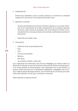 Sobre el sistema Amara Berri


      • Temporalización:

         Sesiones fijas: Septiembre y Junio. Las demás, abiertas a la conveniencia o necesidad
         surgidas de las estructuras o del cumplimiento del plan anual.

      • Desarrollo y contenido:

         -   Temas de periodicidad anual relativos al Proyecto educativo y al curricular: defini-
             ción de las características de la edad, reinterpretación de los objetivos generales
             del Centro, sobre criterios de adscripción, Plan anual, Memoria, referente al fun-
             cionamiento de las estructuras básicas del alumnado o profesorado, desarrollo de
             documentos...

         -   Imprevistos que puedan surgir.

      • Instrumentos:

         -   Listado de temas de periodicidad anual.
         -   P.E.C.
208      -   P.C.C.
         -   Criterios de adscripción.
         -   Memoria.
         -   Plan Anual.
         -   Los existentes referidos a cada tema.
      En la organización del profesorado, esta estructura Pedagógica, que acabo de definir, se
      diferencia del Claustro, en que éste lo Convoca la Dirección del Centro y trata básicamen-
      te de temas generales de funcionamiento y más relacionados con, lo que llamamos, la
      gerencia. Existe otra estructura: la Asamblea de trabajadoras y trabajadores, que la con-
      voca cualquier persona del equipo docente, tras conocimiento de la dirección, para tratar
      sobre temas laborales. En este caso, la asistencia es voluntaria.

      Mirad. Volvemos al esquema anterior.




                                              Indice
 