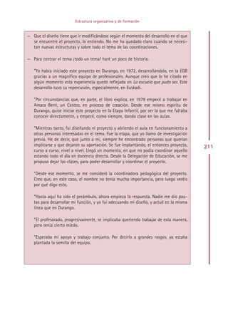 Estructura organizativa y de formación


— Que el diseño tiene que ir modificándose según el momento del desarrollo en el que
  se encuentre el proyecto, lo entiendo. No me ha quedado claro cuando se necesi-
  tan nuevas estructuras y sobre todo el tema de las coordinaciones.

— Para centrar el tema ¡todo un tema! haré un poco de historia.

   ”Yo había iniciado este proyecto en Durango, en 1972, desarrollándolo, en la EGB
   gracias a un magnífico equipo de profesionales. Aunque creo que lo he citado en
   algún momento esta experiencia quedó reflejada en La escuela que pudo ser. Este
   desarrollo tuvo su repercusión, especialmente, en Euskadi.

   ”Por circunstancias que, en parte, el libro explica, en 1979 empecé a trabajar en
   Amara Berri, un Centro, en proceso de creación. Desde ese mismo espíritu de
   Durango, quise iniciar este proyecto en la Etapa Infantil, por ser la que me faltaba
   conocer directamente, y empecé, como siempre, dando clase en las aulas.

   ”Mientras tanto, fui diseñando el proyecto y abriendo el aula en funcionamiento a
   otras personas interesadas en el tema. Fue la etapa, que yo llamo de investigación
   previa. He de decir, que junto a mí, siempre he encontrado personas que querían
   implicarse y que dejaron su aportación. Se fue implantando, el entonces proyecto,      211
   curso a curso, nivel a nivel. Llegó un momento, en que no podía coordinar aquello
   estando todo el día en docencia directa. Desde la Delegación de Educación, se me
   propuso dejar las clases, para poder desarrollar y coordinar el proyecto.

   ”Desde ese momento, se me consideró la coordinadora pedagógica del proyecto.
   Creo que, en este caso, el nombre no tenía mucha importancia, pero luego veréis
   por qué digo esto.

   ”Hasta aquí ha sido el preámbulo, ahora empieza la respuesta. Nadie me dio pau-
   tas para desarrollar mi función, y yo fui adecuando mi diseño, y actué en la misma
   línea que en Durango.

   ”El profesorado, progresivamente, se implicaba queriendo trabajar de esta manera,
   pero tenía cierto miedo.

   ”Esperaba mi apoyo y trabajo conjunto. Por decirlo a grandes rasgos, ya estaba
   plantada la semilla del equipo.




                                           Indice
 