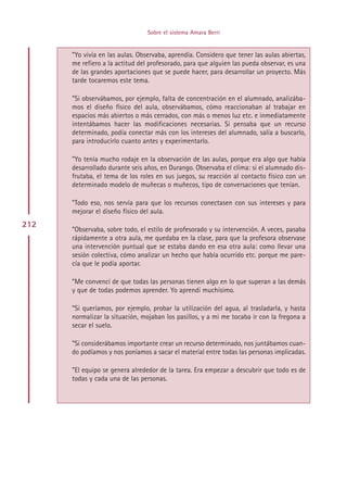 Sobre el sistema Amara Berri


      ”Yo vivía en las aulas. Observaba, aprendía. Considero que tener las aulas abiertas,
      me refiero a la actitud del profesorado, para que alguien las pueda observar, es una
      de las grandes aportaciones que se puede hacer, para desarrollar un proyecto. Más
      tarde tocaremos este tema.

      ”Si observábamos, por ejemplo, falta de concentración en el alumnado, analizába-
      mos el diseño físico del aula, observábamos, cómo reaccionaban al trabajar en
      espacios más abiertos o más cerrados, con más o menos luz etc. e inmediatamente
      intentábamos hacer las modificaciones necesarias. Si pensaba que un recurso
      determinado, podía conectar más con los intereses del alumnado, salía a buscarlo,
      para introducirlo cuanto antes y experimentarlo.

      ”Yo tenía mucho rodaje en la observación de las aulas, porque era algo que había
      desarrollado durante seis años, en Durango. Observaba el clima: si el alumnado dis-
      frutaba, el tema de los roles en sus juegos, su reacción al contacto físico con un
      determinado modelo de muñecas o muñecos, tipo de conversaciones que tenían.

      ”Todo eso, nos servía para que los recursos conectasen con sus intereses y para
      mejorar el diseño físico del aula.
212
      ”Observaba, sobre todo, el estilo de profesorado y su intervención. A veces, pasaba
      rápidamente a otra aula, me quedaba en la clase, para que la profesora observase
      una intervención puntual que se estaba dando en esa otra aula: como llevar una
      sesión colectiva, cómo analizar un hecho que había ocurrido etc. porque me pare-
      cía que le podía aportar.

      ”Me convencí de que todas las personas tienen algo en lo que superan a las demás
      y que de todas podemos aprender. Yo aprendí muchísimo.

      ”Si queríamos, por ejemplo, probar la utilización del agua, al trasladarla, y hasta
      normalizar la situación, mojaban los pasillos, y a mi me tocaba ir con la fregona a
      secar el suelo.

      ”Si considerábamos importante crear un recurso determinado, nos juntábamos cuan-
      do podíamos y nos poníamos a sacar el material entre todas las personas implicadas.

      ”El equipo se genera alrededor de la tarea. Era empezar a descubrir que todo es de
      todas y cada una de las personas.




                                      Indice
 