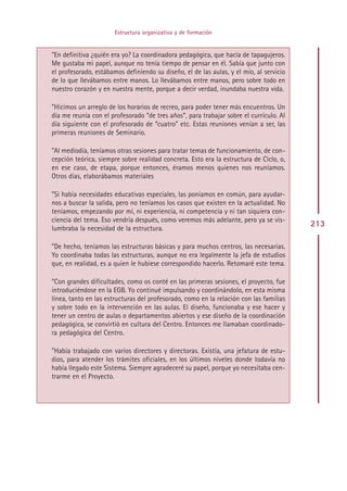 Estructura organizativa y de formación


”En definitiva ¿quién era yo? La coordinadora pedagógica, que hacía de tapagujeros.
Me gustaba mi papel, aunque no tenía tiempo de pensar en él. Sabía que junto con
el profesorado, estábamos definiendo su diseño, el de las aulas, y el mío, al servicio
de lo que llevábamos entre manos. Lo llevábamos entre manos, pero sobre todo en
nuestro corazón y en nuestra mente, porque a decir verdad, inundaba nuestra vida.

”Hicimos un arreglo de los horarios de recreo, para poder tener más encuentros. Un
día me reunía con el profesorado “de tres años”, para trabajar sobre el currículo. Al
día siguiente con el profesorado de “cuatro” etc. Estas reuniones venían a ser, las
primeras reuniones de Seminario.

”Al mediodía, teníamos otras sesiones para tratar temas de funcionamiento, de con-
cepción teórica, siempre sobre realidad concreta. Esto era la estructura de Ciclo, o,
en ese caso, de etapa, porque entonces, éramos menos quienes nos reuníamos.
Otros días, elaborábamos materiales

”Si había necesidades educativas especiales, las poníamos en común, para ayudar-
nos a buscar la salida, pero no teníamos los casos que existen en la actualidad. No
teníamos, empezando por mí, ni experiencia, ni competencia y ni tan siquiera con-
ciencia del tema. Eso vendría después, como veremos más adelante, pero ya se vis-
lumbraba la necesidad de la estructura.
                                                                                         213

”De hecho, teníamos las estructuras básicas y para muchos centros, las necesarias.
Yo coordinaba todas las estructuras, aunque no era legalmente la jefa de estudios
que, en realidad, es a quien le hubiese correspondido hacerlo. Retomaré este tema.

”Con grandes dificultades, como os conté en las primeras sesiones, el proyecto, fue
introduciéndose en la EGB. Yo continué impulsando y coordinándolo, en esta misma
línea, tanto en las estructuras del profesorado, como en la relación con las familias
y sobre todo en la intervención en las aulas. El diseño, funcionaba y ese hacer y
tener un centro de aulas o departamentos abiertos y ese diseño de la coordinación
pedagógica, se convirtió en cultura del Centro. Entonces me llamaban coordinado-
ra pedagógica del Centro.

”Había trabajado con varios directores y directoras. Existía, una jefatura de estu-
dios, para atender los trámites oficiales, en los últimos niveles donde todavía no
había llegado este Sistema. Siempre agradeceré su papel, porque yo necesitaba cen-
trarme en el Proyecto.




                                         Indice
 