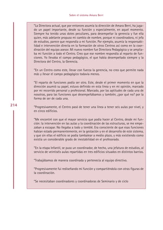 Sobre el sistema Amara Berri


      ”La Directora actual, que por entonces asumía la dirección de Amara Berri, ha juga-
      do un papel importante, desde su función y especialmente, en aquel momento.
      Siempre ha tenido unas dotes peculiares, para desempeñar la gerencia y fue ella
      quien, más adelante propuso mi cambio de nombre, porque ni coordinadora, ni jefa
      de estudios, parece que respondía a mi función. Por ejemplo, asumía la responsabi-
      lidad e intervención directa en la formación de otros Centros así como en la coor-
      dinación del equipo asesor. Mi nuevo nombre fue Directora Pedagógica y se amplia-
      ba mi función a todo el Centro. Creo que ese nombre respondía al reparto de fun-
      ciones. Yo llevaba el campo pedagógico, el que había desempeñado siempre y la
      Directora del Centro, la Gerencia.

      ”En un Centro como este, llevar con fuerza la gerencia, no creo que permite nada
      más y llevar el campo pedagógico todavía menos.

      ”El reparto de funciones podía ser otro. Este, desde el primer momento en que la
      dirección asumió su papel, estuvo definido en esta línea y en mi opinión, marcado
      por mi recorrido personal y profesional. Marcado, por las aptitudes de cada una de
      nosotras, para las funciones que desempeñábamos y también, ¿por qué no? por la
      forma de ser de cada una.

214   ”Progresivamente, el Centro pasó de tener una línea a tener seis aulas por nivel, y
      en cinco edificios.

      ”Me encontré con que el mayor servicio que podía hacer al Centro, desde mi fun-
      ción: la intervención en las aulas y la coordinación de las estructuras, se me empe-
      zaban a escapar. No llegaba a todo y temblé. Era consciente de que esas funciones
      habían estado permanentemente, en la gestación y en el desarrollo de este sistema,
      y que sin ellas el edificio se podía tambalear a medio plazo, y más existiendo como
      existía un considerable grado de inestabilidad en el profesorado.

      ”En la etapa Infantil, se puso un coordinador, de hecho, una jefatura de estudios, al
      servicio de veintiséis aulas repartidas en tres edificios situados en distintos barrios.

      ”Trabajábamos de manera coordinada y pertenecía al equipo directivo.

      ”Progresivamente fui rediseñando mi función y compartiéndola con otras figuras de
      la coordinación.

      ”Se necesitaban coordinadores y coordinadoras de Seminario y de ciclo




                                       Indice
 