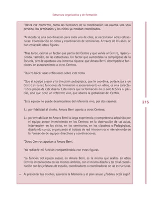 Estructura organizativa y de formación


   ”Hasta ese momento, como las funciones de la coordinación las asumía una sola
   persona, los seminarios y los ciclos ya estaban coordinados.

   ”Al montarse una coordinación para cada uno de ellos, se necesitaron otras estruc-
   turas: Coordinación de ciclos y coordinación de seminarios. A través de los años, se
   han ensayado otras figuras.

   ”Mas tarde, existió un factor que partía del Centro y que volvía al Centro, repercu-
   tiendo, también, en las estructuras. Un factor que aumentaba la complejidad de la
   Escuela, pero le aportaba una inmensa riqueza: que Amara Berri, desempeñase fun-
   ciones de asesoramiento a otros Centros.

   ”Quiero hacer unas reflexiones sobre este tema

   ”Que el equipo asesor y la dirección pedagógica, que lo coordina, pertenezca a un
   Centro y realice funciones de formación o asesoramiento en otros, es una caracte-
   rística propia de este diseño. Esto indica que la formación no es solo teórica ni par-
   cial, sino que tiene un referente vivo, que abarca la globalidad del Centro.

   ”Este equipo no puede desvincularse del referente vivo, por dos razones:                 215
   1.: por fidelidad al diseño. Amara Berri aporta a otros Centros;

   2.: por rentabilizar en Amara Berri la larga experiencia y competencia adquirida por
       el equipo asesor interviniendo en los Centros: en la observación de las aulas,
       intervención en los ciclos, en los seminarios, en los claustros o Pedagógicas,
       diseñando cursos, organizando el trabajo de red intercentros e interviniendo en
       la formación de equipos directivos y coordinaciones.

   ”Otros Centros aportan a Amara Berri.

   ”Yo rediseñé mi función compartiéndola con estas figuras.

   ”La función del equipo asesor, en Amara Berri, es la misma que realiza en otros
   Centros interviniendo en los mismos ámbitos, con el mismo diseño y en total coordi-
   nación con las jefaturas de estudio, coordinadores o coordinadoras de las estructuras.

— Al presentar los diseños, aparecía la Memoria y el plan anual. ¿Podrías decir algo?




                                            Indice
 