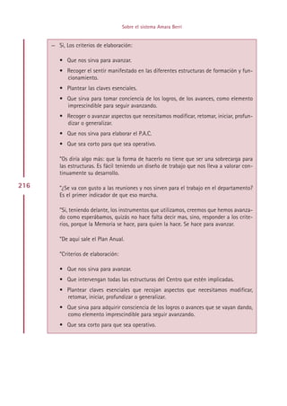 Sobre el sistema Amara Berri


      — Si, Los criterios de elaboración:

         • Que nos sirva para avanzar.
         • Recoger el sentir manifestado en las diferentes estructuras de formación y fun-
           cionamiento.
         • Plantear las claves esenciales.
         • Que sirva para tomar conciencia de los logros, de los avances, como elemento
           imprescindible para seguir avanzando.
         • Recoger o avanzar aspectos que necesitamos modificar, retomar, iniciar, profun-
           dizar o generalizar.
         • Que nos sirva para elaborar el P.A.C.
         • Que sea corto para que sea operativo.

         ”Os diría algo más: que la forma de hacerlo no tiene que ser una sobrecarga para
         las estructuras. Es fácil teniendo un diseño de trabajo que nos lleva a valorar con-
         tinuamente su desarrollo.

216      ”¿Se va con gusto a las reuniones y nos sirven para el trabajo en el departamento?
         Es el primer indicador de que eso marcha.

         ”Si, teniendo delante, los instrumentos que utilizamos, creemos que hemos avanza-
         do como esperábamos, quizás no hace falta decir mas, sino, responder a los crite-
         rios, porque la Memoria se hace, para quien la hace. Se hace para avanzar.

         ”De aquí sale el Plan Anual.

         ”Criterios de elaboración:

         • Que nos sirva para avanzar.
         • Que intervengan todas las estructuras del Centro que estén implicadas.
         • Plantear claves esenciales que recojan aspectos que necesitamos modificar,
           retomar, iniciar, profundizar o generalizar.
         • Que sirva para adquirir consciencia de los logros o avances que se vayan dando,
           como elemento imprescindible para seguir avanzando.
         • Que sea corto para que sea operativo.




                                            Indice
 