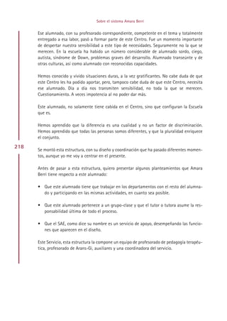Sobre el sistema Amara Berri


      Ese alumnado, con su profesorado correspondiente, competente en el tema y totalmente
      entregado a esa labor, pasó a formar parte de este Centro. Fue un momento importante
      de despertar nuestra sensibilidad a este tipo de necesidades. Seguramente no la que se
      merecen. En la escuela ha habido un número considerable de alumnado sordo, ciego,
      autista, síndrome de Down, problemas graves del desarrollo. Alumnado transeúnte y de
      otras culturas, así como alumnado con reconocidas capacidades.

      Hemos conocido y vivido situaciones duras, a la vez gratificantes. No cabe duda de que
      este Centro les ha podido aportar, pero, tampoco cabe duda de que este Centro, necesita
      ese alumnado. Día a día nos transmiten sensibilidad, no toda la que se merecen.
      Cuestionamiento. A veces impotencia al no poder dar más.

      Este alumnado, no solamente tiene cabida en el Centro, sino que configuran la Escuela
      que es.

      Hemos aprendido que la diferencia es una cualidad y no un factor de discriminación.
      Hemos aprendido que todas las personas somos diferentes, y que la pluralidad enriquece
      el conjunto.

218
      Se montó esta estructura, con su diseño y coordinación que ha pasado diferentes momen-
      tos, aunque yo me voy a centrar en el presente.

      Antes de pasar a esta estructura, quiero presentar algunos planteamientos que Amara
      Berri tiene respecto a este alumnado:

      • Que este alumnado tiene que trabajar en los departamentos con el resto del alumna-
        do y participando en las mismas actividades, en cuanto sea posible.

      • Que este alumnado pertenece a un grupo-clase y que el tutor o tutora asume la res-
        ponsabilidad última de todo el proceso.

      • Que el SAE, como dice su nombre es un servicio de apoyo, desempeñando las funcio-
        nes que aparecen en el diseño.

      Este Servicio, esta estructura la compone un equipo de profesorado de pedagogía terapéu-
      tica, profesorado de Arans-Gi, auxiliares y una coordinadora del servicio.




                                          Indice
 