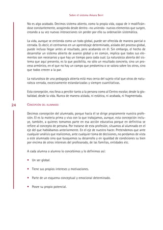 Sobre el sistema Amara Berri


     No es algo acabado. Decimos sistema abierto, como la propia vida, capaz de ir modificán-
     dose constantemente, acogiendo desde dentro -no uniendo- nuevos elementos que surgen,
     creando a su vez nuevas interacciones sin perder por ello su ordenación sistemática.

     La vida, aunque se entienda como un todo global, puede ser ofrecida de manera parcial o
     cerrada. Es decir, el centrarnos en un aprendizaje determinado, aislado del proceso global,
     puede incluso llegar antes al resultado, pero acabando en él. Sin embargo, el hecho de
     desarrollar un sistema abierto de avance global y en común, implica que todos sus ele-
     mentos son necesarios y que hay un tiempo para cada cual. La naturaleza abierta del sis-
     tema que aquí presento, es la que posibilita, no sólo un resultado concreto, sino un pro-
     ceso armónico, en el que no hay un campo que predomina o se valora sobre los otros, sino
     que todos crecen a la par.

     La naturaleza de una pedagogía abierta está mas cerca del sujeto vital que otras de natu-
     raleza cerrada, excesivamente estandarizadas y siempre cuantitativas.

     Esta concepción, nos lleva a percibir tanto a la persona como al Centro escolar, desde la glo-
     balidad, desde la vida. Nunca de manera aislada, ni estática, ni acabada, ni fragmentada.

24   CONCEPCIÓN DEL ALUMNADO

     Decimos concepción del alumnado, porque hacia él se dirige propiamente nuestra profe-
     sión. El es la materia prima y viva con la que trabajamos, aunque, esta concepción inclu-
     ye, también, a quienes tomamos parte en esa acción educativa porque en definitiva se
     refiere al concepto de persona. Por tratarse de esta profesión, situamos al alumnado en el
     eje del que hablábamos anteriormente. En el eje de nuestro hacer. Pretendemos que ante
     cualquier análisis que realicemos, ante cualquier toma de decisiones, no perdamos de vista
     a este alumnado sino que busquemos su desarrollo y en igualdad de condiciones su bien
     por encima de otros intereses del profesorado, de las familias, entidades etc.

     A cada alumna o alumno lo concebimos y lo definimos así:

     • Un ser global.

     • Tiene sus propios intereses y motivaciones.

     • Parte de un esquema conceptual y emocional determinado.

     • Posee su propio potencial.




                                           Indice
 