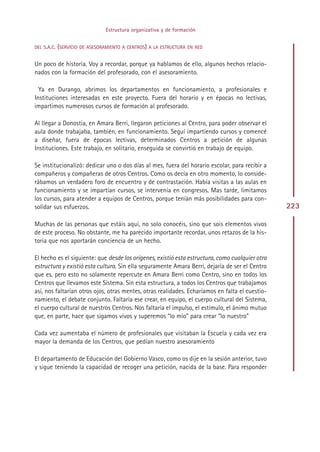 Estructura organizativa y de formación


DEL S.A.C. (SERVICIO DE ASESORAMIENTO A CENTROS) A LA ESTRUCTURA EN RED


Un poco de historia. Voy a recordar, porque ya hablamos de ello, algunos hechos relacio-
nados con la formación del profesorado, con el asesoramiento.

  Ya en Durango, abrimos los departamentos en funcionamiento, a profesionales e
Instituciones interesadas en este proyecto. Fuera del horario y en épocas no lectivas,
impartimos numerosos cursos de formación al profesorado.

Al llegar a Donostia, en Amara Berri, llegaron peticiones al Centro, para poder observar el
aula donde trabajaba, también, en funcionamiento. Seguí impartiendo cursos y comencé
a diseñar, fuera de épocas lectivas, determinados Centros a petición de algunas
Instituciones. Este trabajo, en solitario, enseguida se convirtió en trabajo de equipo.

Se institucionalizó: dedicar uno o dos días al mes, fuera del horario escolar, para recibir a
compañeros y compañeras de otros Centros. Como os decía en otro momento, lo conside-
rábamos un verdadero foro de encuentro y de contrastación. Había visitas a las aulas en
funcionamiento y se impartían cursos, se intervenía en congresos. Mas tarde, limitamos
los cursos, para atender a equipos de Centros, porque tenían más posibilidades para con-
solidar sus esfuerzos.                                                                           223

Muchas de las personas que estáis aquí, no solo conocéis, sino que sois elementos vivos
de este proceso. No obstante, me ha parecido importante recordar, unos retazos de la his-
toria que nos aportarán conciencia de un hecho.

El hecho es el siguiente: que desde los orígenes, existió esta estructura, como cualquier otra
estructura y existió esta cultura. Sin ella seguramente Amara Berri, dejaría de ser el Centro
que es, pero esto no solamente repercute en Amara Berri como Centro, sino en todos los
Centros que llevamos este Sistema. Sin esta estructura, a todos los Centros que trabajamos
así, nos faltarían otros ojos, otras mentes, otras realidades. Echaríamos en falta el cuestio-
namiento, el debate conjunto. Faltaría ese crear, en equipo, el cuerpo cultural del Sistema,
el cuerpo cultural de nuestros Centros. Nos faltaría el impulso, el estímulo, el ánimo mutuo
que, en parte, hace que sigamos vivos y superemos “lo mío” para crear “lo nuestro”

Cada vez aumentaba el número de profesionales que visitaban la Escuela y cada vez era
mayor la demanda de los Centros, que pedían nuestro asesoramiento

El departamento de Educación del Gobierno Vasco, como os dije en la sesión anterior, tuvo
y sigue teniendo la capacidad de recoger una petición, nacida de la base. Para responder




                                                Indice
 