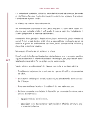 Sobre el sistema Amara Berri


      a la demanda de los Centros, concedió a Amara Berri funciones de formación, en la línea
      de este Sistema. Para esta función de asesoramiento, contempló un equipo de profesoras
      y profesores de la propia Escuela.

      Lo primero, fue hacer un diseño de formación.

      Nos reuníamos con los claustros de cada Centro porque no se trataba de un trabajo par-
      cial, sino que implicaba a todo el profesorado, de manera progresiva. Explicábamos el
      Sistema y exponíamos el diseño de asesoramiento.

      Encontramos miedo, peso por la responsabilidad, alguna incredulidad, y algún rechazo. Era
      normal. A decir verdad, también sintió miedo y responsabilidad en el equipo asesor. No
      obstante, el grueso del profesorado de los Centros, estaba verdaderamente ilusionado y
      dispuesto a no escatimar esfuerzo.

      Las personas del equipo asesor, sentíamos lo mismo.

      El profesorado de los Centros llevaba años trabajando duro, pero en proyectos parciales.
      Algunos estaban artos de tener muchas cabezas y muchos pies, pero, según decían, les fal-
224   taba la columna vertebral. Por eso pedían nuestro asesoramiento.

      Tras los primeros acuerdos, después del claustro, comenzaba la puesta en práctica:

      • Trabajábamos, conjuntamente, organizando los espacios del edificio, con perspectiva
        de futuro.

      • Diseñábamos sobre el plano e in situ los espacios, los departamentos donde se inicia-
        ba el Sistema.

      • Les proporcionábamos la primera fase del currículo, para poder comenzar.

      • Poníamos en marcha todo el diseño de formación, que contempla cinco estructuras o
        ámbitos de intervención:

         – Equipos directivos- coordinaciones.

         – Observación en los departamentos y participación en diferentes estructuras orga-
           nizativas de los Centros.




                                          Indice
 