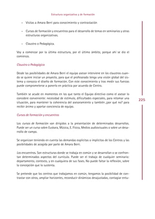 Estructura organizativa y de formación


   – Visitas a Amara Berri para conocimiento y contrastación

   – Cursos de formación y encuentros para el desarrollo de temas en seminarios y otras
     estructuras organizativas.

   – Claustro o Pedagógica.

Voy a comenzar por la última estructura, por el último ámbito, porque ahí se dio el
comienzo.

Claustro o Pedagógica

Desde las posibilidades de Amara Berri el equipo asesor interviene en los claustros cuan-
do se quiere iniciar un proyecto, para que el profesorado tenga una visión global del sis-
tema y conozca el diseño de formación. Con este conocimiento y tras medir sus fuerzas
puede comprometerse a ponerlo en práctica por acuerdo de Centro.

También se acude en momentos en los que tanto el Equipo directivo como el asesor lo
considere conveniente: necesidad de estímulo, dificultades especiales, para retomar una
                                                                                             225
situación, para mantener la coherencia del asesoramiento y también ¿por qué no? para
recibir ánimo y aportar conciencia de equipo.

Cursos de formación y encuentros

Los cursos de formación van dirigidos a la presentación de determinados desarrollos.
Puede ser un curso sobre Euskara, Música, E. Física, Medios audiovisuales o sobre un desa-
rrollo de campo.

Se organizan teniendo en cuenta las demandas explícitas o implícitas de los Centros y las
posibilidades de acogida por parte de Amara Berri.

Los encuentros. Son estructuras donde se trabaja en común y se desarrollan o se confron-
tan determinados aspectos del currículo. Puede ser el trabajo de cualquier seminario:
departamento, contexto, y en cualquiera de sus fases. No puede faltar la reflexión, sobre
la concepción que lo sustenta.

Se pretende que los centros que trabajamos en común, tengamos la posibilidad de con-
trastar con otros, ampliar horizontes, reconducir dinámicas desajustadas, contagiar entu-




                                             Indice
 