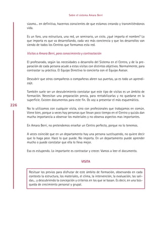 Sobre el sistema Amara Berri


      siasmo... en definitiva, hacernos conscientes de que estamos creando y transmitiéndonos
      vida.

      Es un foro, una estructura, una red, un seminario, un ciclo. ¿qué importa el nombre? Lo
      que importa es que va desarrollando, cada vez más conciencia y que los desarrollos van
      siendo de todos los Centros que formamos esta red.

      Visitas a Amara Berri, para conocimiento y contrastación

      El profesorado, según las necesidades o desarrollo del Sistema en el Centro, y de la pre-
      paración de cada persona acude a estas visitas con distintos objetivos. Normalmente, para
      contrastar su práctica. El Equipo Directivo lo concierta con el Equipo Asesor.

      Descubrir que otros compañeros o compañeras abren sus puertas, ya es todo un aprendi-
      zaje.

      También suele ser un descubrimiento constatar que este tipo de visitas es un ámbito de
      formación. Necesitan una preparación previa, para rentabilizarlas y no quedarse en la
      superficie. Existen documentos para este fin. Os voy a presentar el más esquemático.
226
      No lo utilizamos con cualquier visita, sino con profesionales que trabajamos en común.
      Viene bien, porque a veces hay personas que llevan poco tiempo en el Centro y quizás dan
      mucha importancia a observar los materiales y no observa aspectos mas importantes.

      En Amara Berri, no pretendemos enseñar un Centro perfecto, porque no lo tenemos.

      A veces coincide que en un departamento hay una persona sustituyendo, no quiere decir
      que lo haga peor. Hace lo que puede. No importa. En un departamento puede aprender
      mucho o puede constatar que ella lo lleva mejor.

      Eso es estupendo. Lo importante es contrastar y crecer. Vamos a leer el documento.


                                                VISITA


       Resituar los previos para disfrutar de este ámbito de formación, observando en cada
       contexto la estructura, los materiales, el clima, la intervención, la evaluación, las sali-
       das... y descubriendo la concepción y criterios en los que se basan. Es decir, en una bús-
       queda de crecimiento personal y grupal.




                                           Indice
 