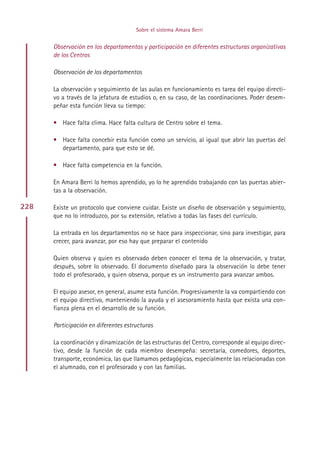 Sobre el sistema Amara Berri


      Observación en los departamentos y participación en diferentes estructuras organizativas
      de los Centros

      Observación de los departamentos

      La observación y seguimiento de las aulas en funcionamiento es tarea del equipo directi-
      vo a través de la jefatura de estudios o, en su caso, de las coordinaciones. Poder desem-
      peñar esta función lleva su tiempo:

      • Hace falta clima. Hace falta cultura de Centro sobre el tema.

      • Hace falta concebir esta función como un servicio, al igual que abrir las puertas del
        departamento, para que esto se dé.

      • Hace falta competencia en la función.

      En Amara Berri lo hemos aprendido, yo lo he aprendido trabajando con las puertas abier-
      tas a la observación.

228   Existe un protocolo que conviene cuidar. Existe un diseño de observación y seguimiento,
      que no lo introduzco, por su extensión, relativo a todas las fases del currículo.

      La entrada en los departamentos no se hace para inspeccionar, sino para investigar, para
      crecer, para avanzar, por eso hay que preparar el contenido

      Quien observa y quien es observado deben conocer el tema de la observación, y tratar,
      después, sobre lo observado. El documento diseñado para la observación lo debe tener
      todo el profesorado, y quien observa, porque es un instrumento para avanzar ambos.

      El equipo asesor, en general, asume esta función. Progresivamente la va compartiendo con
      el equipo directivo, manteniendo la ayuda y el asesoramiento hasta que exista una con-
      fianza plena en el desarrollo de su función.

      Participación en diferentes estructuras

      La coordinación y dinamización de las estructuras del Centro, corresponde al equipo direc-
      tivo, desde la función de cada miembro desempeña: secretaría, comedores, deportes,
      transporte, económica, las que llamamos pedagógicas, especialmente las relacionadas con
      el alumnado, con el profesorado y con las familias.




                                           Indice
 