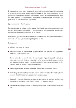 Estructura organizativa y de formación


El equipo asesor, como apoyo al equipo directivo, interviene, por ahora en las estructuras
pedagógicas, no como observador u observadora externa, sino como un elemento más del
grupo, dada la cercanía de nuestras relaciones y la cultura de nuestros encuentros. Desde
ahí puede observar su funcionamiento, reconvertir, hacer devoluciones o intervenir para
profundizar en aspectos teóricos del Sistema.

Equipos directivos - Coordinaciones

Son reuniones que se realizan con los equipos directivos de los centros asesorados y están
abiertas también a los coordinadores y coordinadoras de otras estructuras organizativas,
según las necesidades o posibilidades de los centros.

Pretendemos, que esta estructura, como todas las estructuras, sea un marco de formación
individual y de grupo, para quienes participamos en ella.

Pretendemos:

• Adquirir conciencia de Centro.
                                                                                              229
• Profundizar sobre las funciones del Equipo Directivo, para que cada cual vaya descu-
  briendo y diseñando las suyas.

   No se quiere dar un modelo único de coordinación. Dependiendo de la realidad del
   centro, del momento donde se encuentra y de las características de los componentes
   del equipo directivo, se pueden asignar diferentes funciones, actuaciones y estrategias,
   siempre desde un criterio y una visión de equipo.

• Impulsar y mantener la unidad del centro, potenciando un proyecto global.

• Concebir y utilizar las estructuras de la escuela como marcos de intervención y de for-
  mación. Concebirlas de manera sistémica y como servicios.

• Descubrir y asumir la observación de los departamentos, desde la propia función, como
  un elemento clave en la evolución del Sistema y en el avance mutuo.

• Asumir, desde la propia función, la coordinación de todas las estructuras organizati-
  vas.




                                             Indice
 