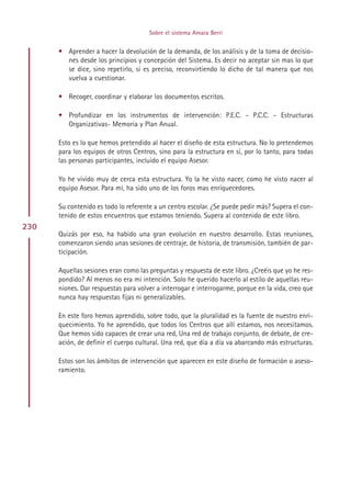Sobre el sistema Amara Berri


      • Aprender a hacer la devolución de la demanda, de los análisis y de la toma de decisio-
        nes desde los principios y concepción del Sistema. Es decir no aceptar sin mas lo que
        se dice, sino repetirlo, si es preciso, reconvirtiendo lo dicho de tal manera que nos
        vuelva a cuestionar.

      • Recoger, coordinar y elaborar los documentos escritos.

      • Profundizar en los instrumentos de intervención: P.E.C. - P.C.C. - Estructuras
        Organizativas- Memoria y Plan Anual.

      Esto es lo que hemos pretendido al hacer el diseño de esta estructura. No lo pretendemos
      para los equipos de otros Centros, sino para la estructura en sí, por lo tanto, para todas
      las personas participantes, incluido el equipo Asesor.

      Yo he vivido muy de cerca esta estructura. Yo la he visto nacer, como he visto nacer al
      equipo Asesor. Para mí, ha sido uno de los foros mas enriquecedores.

      Su contenido es todo lo referente a un centro escolar. ¿Se puede pedir más? Supera el con-
      tenido de estos encuentros que estamos teniendo. Supera al contenido de este libro.
230
      Quizás por eso, ha habido una gran evolución en nuestro desarrollo. Estas reuniones,
      comenzaron siendo unas sesiones de centraje, de historia, de transmisión, también de par-
      ticipación.

      Aquellas sesiones eran como las preguntas y respuesta de este libro. ¿Creéis que yo he res-
      pondido? Al menos no era mi intención. Solo he querido hacerlo al estilo de aquellas reu-
      niones. Dar respuestas para volver a interrogar e interrogarme, porque en la vida, creo que
      nunca hay respuestas fijas ni generalizables.

      En este foro hemos aprendido, sobre todo, que la pluralidad es la fuente de nuestro enri-
      quecimiento. Yo he aprendido, que todos los Centros que allí estamos, nos necesitamos.
      Que hemos sido capaces de crear una red, Una red de trabajo conjunto, de debate, de cre-
      ación, de definir el cuerpo cultural. Una red, que día a día va abarcando más estructuras.

      Estos son los ámbitos de intervención que aparecen en este diseño de formación o aseso-
      ramiento.




                                           Indice
 