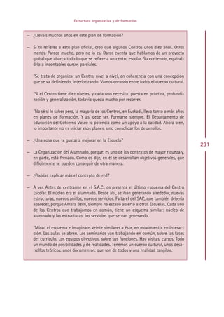 Estructura organizativa y de formación


— ¿Lleváis muchos años en este plan de formación?

— Si te refieres a este plan oficial, creo que algunos Centros unos diez años. Otros
  menos. Parece mucho, pero no lo es. Daros cuenta que hablamos de un proyecto
  global que abarca todo lo que se refiere a un centro escolar. Su contenido, equival-
  dría a incontables cursos parciales.

   ”Se trata de organizar un Centro, nivel a nivel, en coherencia con una concepción
   que se va definiendo, interiorizando. Vamos creando entre todos el cuerpo cultural.

   ”Si el Centro tiene diez niveles, y cada uno necesita: puesta en práctica, profundi-
   zación y generalización, todavía queda mucho por recorrer.

   ”No sé si lo sabes pero, la mayoría de los Centros, en Euskadi, lleva tanto o más años
   en planes de formación. Y así debe ser. Formarse siempre. El Departamento de
   Educación del Gobierno Vasco lo potencia como un apoyo a la calidad. Ahora bien,
   lo importante no es iniciar esos planes, sino consolidar los desarrollos.

— ¿Una cosa que te gustaría mejorar en la Escuela?
                                                                                            231
— La Organización del Alumnado, porque, es uno de los contextos de mayor riqueza y,
  en parte, está frenado. Como os dije, en él se desarrollan objetivos generales, que
  difícilmente se pueden conseguir de otra manera.

— ¿Podrías explicar más el concepto de red?

— A ver. Antes de centrarme en el S.A.C., os presenté el último esquema del Centro
  Escolar. El núcleo era el alumnado. Desde ahí, se iban generando alrededor, nuevas
  estructuras, nuevos anillos, nuevos servicios. Falta el del SAC, que también debería
  aparecer, porque Amara Berri, siempre ha estado abierto a otras Escuelas. Cada uno
  de los Centros que trabajamos en común, tiene un esquema similar: núcleo de
  alumnado y las estructuras, los servicios que se van generando.

   ”Mirad el esquema e imaginaos veinte similares a éste, en movimiento, en interac-
   ción. Las aulas se abren. Los seminarios van trabajando en común, sobre las fases
   del currículo. Los equipos directivos, sobre sus funciones. Hay visitas, cursos. Todo
   un mundo de posibilidades y de realidades. Tenemos un cuerpo cultural, unos desa-
   rrollos teóricos, unos documentos, que son de todos y una realidad tangible.




                                            Indice
 