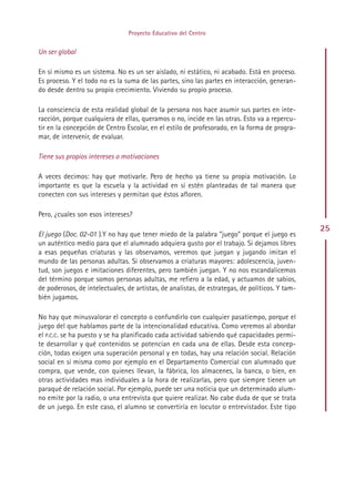 Proyecto Educativo del Centro


Un ser global

En sí mismo es un sistema. No es un ser aislado, ni estático, ni acabado. Está en proceso.
Es proceso. Y el todo no es la suma de las partes, sino las partes en interacción, generan-
do desde dentro su propio crecimiento. Viviendo su propio proceso.

La consciencia de esta realidad global de la persona nos hace asumir sus partes en inte-
racción, porque cualquiera de ellas, queramos o no, incide en las otras. Esto va a repercu-
tir en la concepción de Centro Escolar, en el estilo de profesorado, en la forma de progra-
mar, de intervenir, de evaluar.

Tiene sus propios intereses o motivaciones

A veces decimos: hay que motivarle. Pero de hecho ya tiene su propia motivación. Lo
importante es que la escuela y la actividad en sí estén planteadas de tal manera que
conecten con sus intereses y permitan que éstos afloren.

Pero, ¿cuales son esos intereses?
                                                                                                 25
El juego (Doc. 02-01 ).Y no hay que tener miedo de la palabra ”juego” porque el juego es
un auténtico medio para que el alumnado adquiera gusto por el trabajo. Si dejamos libres
a esas pequeñas criaturas y las observamos, veremos que juegan y jugando imitan el
mundo de las personas adultas. Si observamos a criaturas mayores: adolescencia, juven-
tud, son juegos e imitaciones diferentes, pero también juegan. Y no nos escandalicemos
del término porque somos personas adultas, me refiero a la edad, y actuamos de sabios,
de poderosos, de intelectuales, de artistas, de analistas, de estrategas, de políticos. Y tam-
bién jugamos.

No hay que minusvalorar el concepto o confundirlo con cualquier pasatiempo, porque el
juego del que hablamos parte de la intencionalidad educativa. Como veremos al abordar
el P.C.C. se ha puesto y se ha planificado cada actividad sabiendo qué capacidades permi-
te desarrollar y qué contenidos se potencian en cada una de ellas. Desde esta concep-
ción, todas exigen una superación personal y en todas, hay una relación social. Relación
social en sí misma como por ejemplo en el Departamento Comercial con alumnado que
compra, que vende, con quienes llevan, la fábrica, los almacenes, la banca, o bien, en
otras actividades mas individuales a la hora de realizarlas, pero que siempre tienen un
paraqué de relación social. Por ejemplo, puede ser una noticia que un determinado alum-
no emite por la radio, o una entrevista que quiere realizar. No cabe duda de que se trata
de un juego. En este caso, el alumno se convertiría en locutor o entrevistador. Este tipo




                                              Indice
 