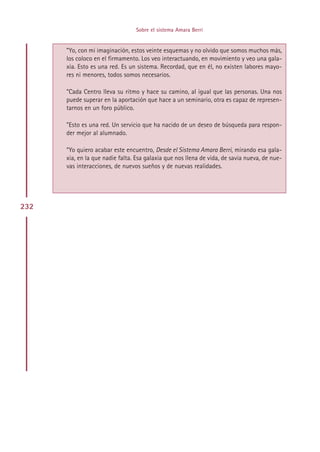 Sobre el sistema Amara Berri


      ”Yo, con mi imaginación, estos veinte esquemas y no olvido que somos muchos más,
      los coloco en el firmamento. Los veo interactuando, en movimiento y veo una gala-
      xia. Esto es una red. Es un sistema. Recordad, que en él, no existen labores mayo-
      res ni menores, todos somos necesarios.

      ”Cada Centro lleva su ritmo y hace su camino, al igual que las personas. Una nos
      puede superar en la aportación que hace a un seminario, otra es capaz de represen-
      tarnos en un foro público.

      ”Esto es una red. Un servicio que ha nacido de un deseo de búsqueda para respon-
      der mejor al alumnado.

      “Yo quiero acabar este encuentro, Desde el Sistema Amara Berri, mirando esa gala-
      xia, en la que nadie falta. Esa galaxia que nos llena de vida, de savia nueva, de nue-
      vas interacciones, de nuevos sueños y de nuevas realidades.




232




                                      Indice
 
