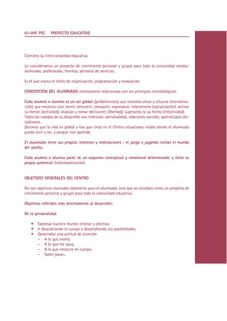 01-IHP, PEC     PROYECTO EDUCATIVO




Contiene la intencionalidad educativa.

Lo consideramos un proyecto de crecimiento personal y grupal para toda la comunidad escolar:
alumnado, profesorado, familias, personal de servicios.

Es el que marca el estilo de organización, programación y evaluación.

CONCEPCION DEL ALUMNADO íntimamente relacionada con los principios metodológicos.

Cada alumna o alumno es un ser global (globalización), que necesita situar y situarse (normaliza-
ción), que necesita vivir, sentir, descubrir, compartir, expresarse, relacionarse (socialización), activar
su mente (actividad), analizar y tomar decisiones (libertad), superando lo ya hecho (creatividad).
Todos los campos de su desarrollo nos interesan: personalidad, relaciones sociales, aprendizajes dis-
ciplinares.
Decimos que la vida es global y hay que crear en el Centro situaciones vitales donde el alumnado
pueda vivir y ser, y porque vive aprende.

El alumnado tiene sus propios intereses y motivaciones : el juego y jugando imitan el mundo
del adulto.

Cada alumno o alumna parte de un esquema conceptual y emocional determinado, y tiene su
propio potencial (individualización).


OBJETIVOS GENERALES DEL CENTRO

No son objetivos marcados solamente para el alumnado, sino que se conciben como un proyecto de
crecimiento personal y grupal para toda la comunidad educativa

Objetivos referidos más directamente al desarrollo:

De la personalidad

    •   Expresar nuestro mundo interior y afectivo.
    •   Ir descubriendo el cuerpo y desarrollando sus posibilidades.
    •   Desarrollar una actitud de atención
        – A lo que siento,
        – A lo que me pasa,
        – A lo que necesita mi cuerpo.
        – Saber parar...




                                                   Indice
 