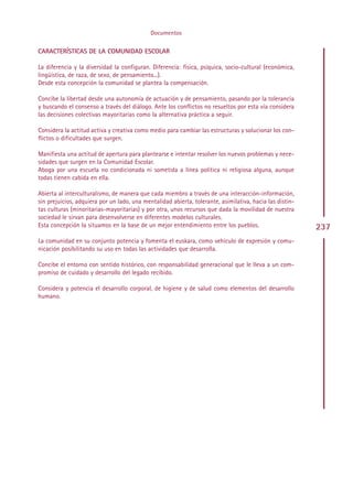 Documentos

CARACTERÍSTICAS DE LA COMUNIDAD ESCOLAR

La diferencia y la diversidad la configuran. Diferencia: física, psíquica, socio-cultural (económica,
lingüística, de raza, de sexo, de pensamiento...).
Desde esta concepción la comunidad se plantea la compensación.

Concibe la libertad desde una autonomía de actuación y de pensamiento, pasando por la tolerancia
y buscando el consenso a través del diálogo. Ante los conflictos no resueltos por esta vía considera
las decisiones colectivas mayoritarias como la alternativa práctica a seguir.

Considera la actitud activa y creativa como medio para cambiar las estructuras y solucionar los con-
flictos o dificultades que surgen.

Manifiesta una actitud de apertura para plantearse e intentar resolver los nuevos problemas y nece-
sidades que surgen en la Comunidad Escolar.
Aboga por una escuela no condicionada ni sometida a línea política ni religiosa alguna, aunque
todas tienen cabida en ella.

Abierta al interculturalismo, de manera que cada miembro a través de una interacción-información,
sin prejuicios, adquiera por un lado, una mentalidad abierta, tolerante, asimilativa, hacia las distin-
tas culturas (minoritarias-mayoritarias) y por otra, unos recursos que dada la movilidad de nuestra
sociedad le sirvan para desenvolverse en diferentes modelos culturales.
Esta concepción la situamos en la base de un mejor entendimiento entre los pueblos.                       237
La comunidad en su conjunto potencia y fomenta el euskara, como vehículo de expresión y comu-
nicación posibilitando su uso en todas las actividades que desarrolla.

Concibe el entorno con sentido histórico, con responsabilidad generacional que le lleva a un com-
promiso de cuidado y desarrollo del legado recibido.

Considera y potencia el desarrollo corporal, de higiene y de salud como elementos del desarrollo
humano.




                                                  Indice
 