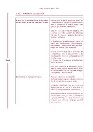 Sobre el sistema Amara Berri


      01-02.    PRINCIPIO DE SOCIALIZACIÓN


      El principio de socialización es la concepción      Consideramos ser social aquél cuyo propio ser
      que nos lleva a ser y actuar como seres sociales.   y hacer camina en ese ámbito donde se equili-
                                                          bran, se compaginan el derecho propio y el
                                                          ajeno, al que llamamos límite social.

                                                          Todas las   personas vivimos en sociedad, pero
                                                          podemos     vivir esta situación de diferentes
                                                          maneras,    de manera gregaria, dominante,
                                                          parásita,   solitaria,...

                                                          La persona es un ser social que necesita de los
                                                          demás para desarrollarse fisiológicamente,
                                                          afectivamente,... Se desarrolla por la imitación,
                                                          porque nos enseñan y por interacción.

                                                          El límite social, no es tanto un compendio de
                                                          normas, leyes,... como el reconocimiento de los
                                                          derechos de los demás en contrastación con el
                                                          derecho propio.
240                                                       Es el desarrollo de un tipo de sensibilidad que
                                                          supera las normas.

                                                          Para quien comienza a socializarse supone
                                                          aceptar, valorar, aportar, meterse en un modo
                                                          de funcionamiento social, y adquirir estrategias
                                                          para aprender a moverse mejor.

      La socialización implica interacción.               Distinguir integración e interacción.
                                                          No hablamos de integración, de acomodación,
                                                          sino de interacción, de dar y de recibir.

                                                          Interacción posibilitada por una estructura
                                                          organizativa, en la cual se da diversidad de
                                                          contextos, de agrupamientos y de personas.

                                                          Intencionadamente se busca la diversidad de
                                                          personas en el grupo, así como la pertenencia
                                                          a grupos diferentes. En esta interacción se
                                                          enriquece cada individuo y el grupo social al
                                                          que pertenece.




                                               Indice
 