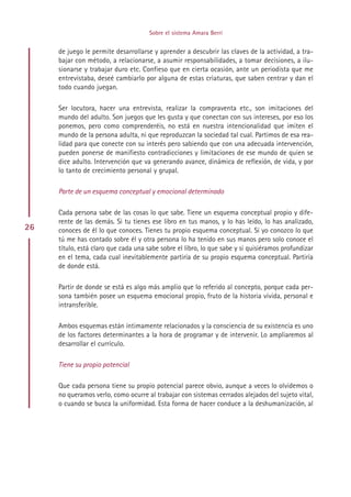 Sobre el sistema Amara Berri


     de juego le permite desarrollarse y aprender a descubrir las claves de la actividad, a tra-
     bajar con método, a relacionarse, a asumir responsabilidades, a tomar decisiones, a ilu-
     sionarse y trabajar duro etc. Confieso que en cierta ocasión, ante un periodista que me
     entrevistaba, deseé cambiarlo por alguna de estas criaturas, que saben centrar y dan el
     todo cuando juegan.

     Ser locutora, hacer una entrevista, realizar la compraventa etc., son imitaciones del
     mundo del adulto. Son juegos que les gusta y que conectan con sus intereses, por eso los
     ponemos, pero como comprenderéis, no está en nuestra intencionalidad que imiten el
     mundo de la persona adulta, ni que reproduzcan la sociedad tal cual. Partimos de esa rea-
     lidad para que conecte con su interés pero sabiendo que con una adecuada intervención,
     pueden ponerse de manifiesto contradicciones y limitaciones de ese mundo de quien se
     dice adulto. Intervención que va generando avance, dinámica de reflexión, de vida, y por
     lo tanto de crecimiento personal y grupal.

     Parte de un esquema conceptual y emocional determinado

     Cada persona sabe de las cosas lo que sabe. Tiene un esquema conceptual propio y dife-
     rente de las demás. Si tu tienes ese libro en tus manos, y lo has leído, lo has analizado,
26   conoces de él lo que conoces. Tienes tu propio esquema conceptual. Si yo conozco lo que
     tú me has contado sobre él y otra persona lo ha tenido en sus manos pero solo conoce el
     título, está claro que cada una sabe sobre el libro, lo que sabe y si quisiéramos profundizar
     en el tema, cada cual inevitablemente partiría de su propio esquema conceptual. Partiría
     de donde está.

     Partir de donde se está es algo más amplio que lo referido al concepto, porque cada per-
     sona también posee un esquema emocional propio, fruto de la historia vivida, personal e
     intransferible.

     Ambos esquemas están íntimamente relacionados y la consciencia de su existencia es uno
     de los factores determinantes a la hora de programar y de intervenir. Lo ampliaremos al
     desarrollar el currículo.

     Tiene su propio potencial

     Que cada persona tiene su propio potencial parece obvio, aunque a veces lo olvidemos o
     no queramos verlo, como ocurre al trabajar con sistemas cerrados alejados del sujeto vital,
     o cuando se busca la uniformidad. Esta forma de hacer conduce a la deshumanización, al




                                           Indice
 