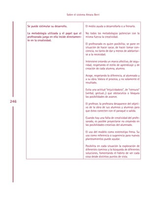 Sobre el sistema Amara Berri



      Se puede estimular su desarrollo.               El medio ayuda a desarrollarla o a frenarla.

      La metodología utilizada y el papel que el      No todas las metodologías potencian con la
      profesorado juega en ella incide directamen-    misma fuerza la creatividad.
      te en la creatividad.
                                                      El profesorado es quien posibilita; se pone en
                                                      situación de hacer sacar, de hacer tomar con-
                                                      ciencia, no tanto de dar y menos de adelantar-
                                                      se a la necesidad.

                                                      Interviene creando un marco afectivo, de segu-
                                                      ridad, respetando el estilo de aprendizaje y de
                                                      creación de cada alumna, alumno.

                                                      Acoge, respetando la diferencia, al alumnado y
                                                      a su obra. Valora el proceso, y no solamente el
                                                      resultado.

                                                      Evita una actitud “enjuicidadora”, de “censura”
                                                      (verbal, gestual...) que obstaculiza o bloquea
                                                      las posibilidades de avance.
246
                                                      El profesor, la profesora desaparece del objeti-
                                                      vo de la obra de sus alumnos y alumnas para
                                                      que éstos conecten con el paraqué o salida.

                                                      Cuando hay una falta de creatividad del profe-
                                                      sorado, es posible proyectarse no creyendo en
                                                      las posibilidades creativas del alumnado.

                                                      El uso del modelo como estereotipo frena. Su
                                                      uso como referencia o sugerencia para nuevos
                                                      planteamientos puede ayudar.

                                                      Posibilita en cada situación la exploración de
                                                      diferentes caminos y la búsqueda de diferentes
                                                      soluciones, fomentando el hábito de ver cada
                                                      cosa desde distintos puntos de vista.




                                           Indice
 