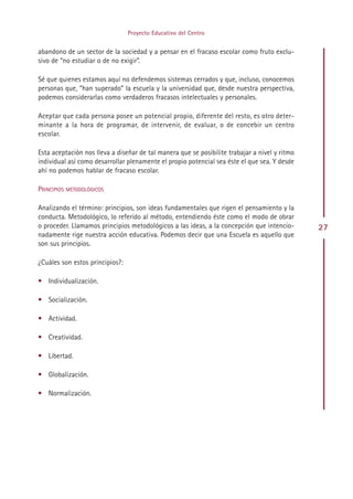 Proyecto Educativo del Centro


abandono de un sector de la sociedad y a pensar en el fracaso escolar como fruto exclu-
sivo de “no estudiar o de no exigir”.

Sé que quienes estamos aquí no defendemos sistemas cerrados y que, incluso, conocemos
personas que, “han superado” la escuela y la universidad que, desde nuestra perspectiva,
podemos considerarlas como verdaderos fracasos intelectuales y personales.

Aceptar que cada persona posee un potencial propio, diferente del resto, es otro deter-
minante a la hora de programar, de intervenir, de evaluar, o de concebir un centro
escolar.

Esta aceptación nos lleva a diseñar de tal manera que se posibilite trabajar a nivel y ritmo
individual así como desarrollar plenamente el propio potencial sea éste el que sea. Y desde
ahí no podemos hablar de fracaso escolar.

PRINCIPIOS METODOLÓGICOS

Analizando el término: principios, son ideas fundamentales que rigen el pensamiento y la
conducta. Metodológico, lo referido al método, entendiendo éste como el modo de obrar
o proceder. Llamamos principios metodológicos a las ideas, a la concepción que intencio-       27
nadamente rige nuestra acción educativa. Podemos decir que una Escuela es aquello que
son sus principios.

¿Cuáles son estos principios?:

• Individualización.

• Socialización.

• Actividad.

• Creatividad.

• Libertad.

• Globalización.

• Normalización.




                                              Indice
 