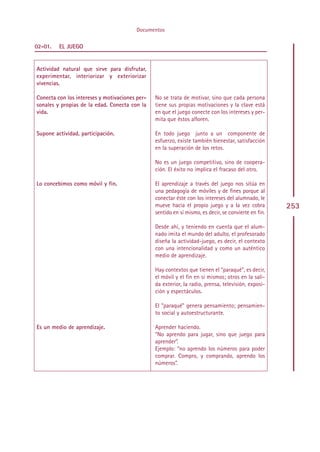 Documentos

02-01.   EL JUEGO


Actividad natural que sirve para disfrutar,
experimentar, interiorizar y exteriorizar
vivencias.

Conecta con los intereses y motivaciones per-    No se trata de motivar, sino que cada persona
sonales y propias de la edad. Conecta con la     tiene sus propias motivaciones y la clave está
vida.                                            en que el juego conecte con los intereses y per-
                                                 mita que éstos afloren.

Supone actividad, participación.                 En todo juego junto a un componente de
                                                 esfuerzo, existe también bienestar, satisfacción
                                                 en la superación de los retos.

                                                 No es un juego competitivo, sino de coopera-
                                                 ción. El éxito no implica el fracaso del otro.

Lo concebimos como móvil y fin.                  El aprendizaje a través del juego nos sitúa en
                                                 una pedagogía de móviles y de fines porque al
                                                 conectar éste con los intereses del alumnado, le
                                                 mueve hacia el propio juego y a la vez cobra          253
                                                 sentido en sí mismo, es decir, se convierte en fin.

                                                 Desde ahí, y teniendo en cuenta que el alum-
                                                 nado imita el mundo del adulto, el profesorado
                                                 diseña la actividad-juego, es decir, el contexto
                                                 con una intencionalidad y como un auténtico
                                                 medio de aprendizaje.

                                                 Hay contextos que tienen el “paraqué”, es decir,
                                                 el móvil y el fin en sí mismos; otros en la sali-
                                                 da exterior, la radio, prensa, televisión, exposi-
                                                 ción y espectáculos.

                                                 El “paraqué” genera pensamiento; pensamien-
                                                 to social y autoestructurante.

Es un medio de aprendizaje.                      Aprender haciendo.
                                                 “No aprendo para jugar, sino que juego para
                                                 aprender”.
                                                 Ejemplo: “no aprendo los números para poder
                                                 comprar. Compro, y comprando, aprendo los
                                                 números”.




                                                Indice
 