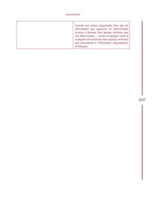 Documentos



      Cuando nos vemos angustiados bien por las
      dificultades que aparecen en determinado
      alumno o alumna, bien porque sentimos que
      nos falta tiempo, ... acudir al paraqué como a
      cualquier otro estímulo hace avanzar, mientras
      que presionando o “reforzando”, seguramente,
      se bloquea.




                                                       257




    Indice
 