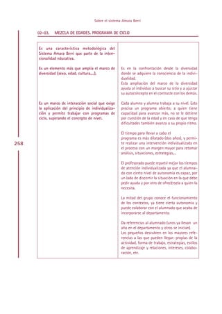 Sobre el sistema Amara Berri


      02-03.   MEZCLA DE EDADES. PROGRAMA DE CICLO


      Es una característica metodológica del
      Sistema Amara Berri que parte de la inten-
      cionalidad educativa.

      Es un elemento más que amplía el marco de       Es en la confrontación desde la diversidad
      diversidad (sexo, edad, cultura,...).           donde se adquiere la consciencia de la indivi-
                                                      dualidad.
                                                      Esta ampliación del marco de la diversidad
                                                      ayuda al individuo a buscar su sitio y a ajustar
                                                      su autoconcepto en el contraste con los demás.

      Es un marco de interacción social que exige     Cada alumno y alumna trabaja a su nivel. Esto
      la aplicación del principio de individualiza-   precisa un programa abierto; a quien tiene
      ción y permite trabajar con programas de        capacidad para avanzar más, no se le detiene
      ciclo, superando el concepto de nivel.          por cuestión de la edad y en caso de que tenga
                                                      dificultades también avanza a su propio ritmo.

                                                      El tiempo para llevar a cabo el
                                                      programa es más dilatado (dos años), y permi-
258                                                   te realizar una intervención individualizada en
                                                      el proceso con un margen mayor para retomar
                                                      análisis, situaciones, estrategias,...

                                                      El profesorado puede repartir mejor los tiempos
                                                      de atención individualizada ya que el alumna-
                                                      do con cierto nivel de autonomía es capaz, por
                                                      un lado de discernir la situación en la que debe
                                                      pedir ayuda y por otro de ofrecérsela a quien la
                                                      necesita.

                                                      La mitad del grupo conoce el funcionamiento
                                                      de los contextos, ya tiene cierta autonomía y
                                                      puede colaborar con el alumnado que acaba de
                                                      incorporarse al departamento.

                                                      Da referencias al alumnado (unos ya llevan un
                                                      año en el departamento y otros se inician).
                                                      Los pequeños descubren en los mayores refe-
                                                      rencias a las que pueden llegar: propias de la
                                                      actividad, forma de trabajo, estrategias, estilos
                                                      de aprendizaje y relaciones, intereses, colabo-
                                                      ración, etc.




                                           Indice
 