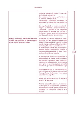 Documentos



                                                 Intuyen el programa de todo el ciclo a través
                                                 del trabajo de los mayores.
                                                 Los mayores ven los avances que han dado en
                                                 el contraste con los menores.
                                                 Da seguridad y tranquilidad al alumnado y al
                                                 profesorado el estar dos años en el mismo ciclo.

                                                 Los pequeños, desde su desconocimiento inte-
                                                 rrogan a los mayores, y éstos asumen roles de
                                                 “enseñante”..., ayudando a sus compañeros
                                                 incluso desde un lenguaje más cercano. El
                                                 hecho de responder les permite reestructurar
                                                 sus ideas y afianzar sus conocimientos.

Potencia el desarrollo constante de dinámicas    Al comienzo de curso y en el período de norma-
grupales que conforman un marco educativo        lización, la mezcla de edades descoloca al profe-
de crecimiento personal y grupal.                sorado y al alumnado. Es un momento en el que
                                                 cuando el grupo estaba consolidado, las dinámi-
                                                 cas hechas, tienen que empezar de nuevo.
                                                 El profesorado lo padece, pero lo valora positi-
                                                 vamente porque considera esta situación el
                                                 marco adecuado para educar en lo que a veces
                                                                                                      259
                                                 conllevan las dinámicas grupales.

                                                 Es el momento de abrirse a nuevas amistades, de
                                                 cambiar líderes, de romper "clichés" o estereoti-
                                                 pos anteriores. Las personas que se crecen exce-
                                                 sivamente son resituadas por el nuevo grupo, así
                                                 como quien no se siente aceptado, se muestra
                                                 invisible, etc., puede encontrar también su lugar.

                                                 Permite experimentar en sí mismos diferentes
                                                 roles en función de la edad, ya que un año son
                                                 los pequeños, al siguiente, son mayores para
                                                 volver a ser los pequeños.

                                                 Rompe las dependencias que se generan a
                                                 veces en las relaciones.

                                                 Favorece la capacidad de abrirse, de relacionar-
                                                 se, de superar los grupos cerrados, aprendiendo
                                                 a trabajar con cualquier persona o grupo, dife-
                                                 renciando esta relación de trabajo de la de
                                                 amistad




                                                Indice
 