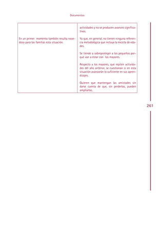 Documentos



                                              actividades y no se producen avances significa-
                                              tivos.

En un primer momento también resulta nove-    Ya que, en general, no tienen ninguna referen-
doso para las familias esta situación.        cia metodológica que incluya la mezcla de eda-
                                              des.

                                              Se tiende a sobreproteger a los pequeños por-
                                              que van a estar con los mayores.

                                              Respecto a los mayores, que repiten activida-
                                              des del año anterior, se cuestionan si en esta
                                              situación avanzarán lo suficiente en sus apren-
                                              dizajes.

                                              Quieren que mantengan las amistades sin
                                              darse cuenta de que, sin perderlas, pueden
                                              ampliarlas.




                                                                                                261




                                             Indice
 