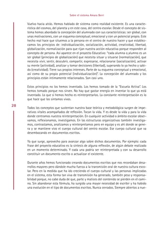Sobre el sistema Amara Berri


     Vuelvo hacia atrás. Hemos hablado de sistema como realidad existente. Es una caracte-
     rística del cosmos, del planeta y en este caso, del centro escolar. Desde el concepto de sis-
     tema hemos abordado la concepción del alumnado con sus características: ser global, con
     unas motivaciones, con un esquema conceptual, emocional y con un potencial propio. Este
     hecho real hace que situemos a la persona en el centro de nuestro hacer y que establez-
     camos los principios de: individualización, socialización, actividad, creatividad, libertad,
     globalización, normalización para que rijan nuestra acción educativa porque responden al
     concepto de persona. Así aparece en el proyecto Educativo: “cada alumna o alumno es un
     ser global (principio de globalización) que necesita situar y situarse (normalización), que
     necesita vivir, sentir, descubrir, compartir, expresarse, relacionarse (socialización), activar
     su mente (actividad), analizar y tomar decisiones (libertad), superando lo ya hecho y sabi-
     do (creatividad). Tiene sus propios intereses. Parte de su esquema conceptual y emocional,
     así como de su propio potencial (individualización)”. La concepción del alumnado y los
     principios están íntimamente relacionados. Son casi uno.

     Estos principios no los hemos inventado. Los hemos tomado de la “Escuela Activa”. Los
     hemos tomado porque nos sirven. No hay que gastar energía en inventar lo que ya está
     inventado. Lo que sí hemos hecho es reinterpretarlos. La constante reinterpretación es lo
     que hace que los sintamos vivos.
28
     Todos los conceptos que sustentan nuestra base teórica y metodológica surgen de impe-
     rativos vitales acompañados de reflexión. Tocan la vida. Y es desde la vida y para la vida
     donde centramos nuestra reinterpretación. En cualquier actividad o ámbito escolar obser-
     vamos, reflexionamos, investigamos. En las estructuras organizativas también investiga-
     mos, contrastamos, analizamos y reinterpretamos pero en equipo y es ahí donde se gene-
     ra y se mantiene vivo el cuerpo cultural del centro escolar. Ese cuerpo cultural que va
     desembocando en documentos escritos.

     Ya que surge, aprovecho para avanzar algo sobre dichos documentos. Por ejemplo: cada
     frase del proyecto educativo es la síntesis de alguna reflexión, de algún debate realizado
     en un momento determinado. Y cada una podría ser reinterpretada y con su desarrollo
     constituir un documento escrito o actualizar el existente.

     Durante años hemos funcionado creando documentos escritos que nos recordaban desa-
     rrollos mayores pero dándole mucha fuerza a la transmisión oral de nuestra cultura esco-
     lar. Pero en la medida que ha ido creciendo el cuerpo cultural y las personas implicadas
     en el sistema, esta forma tan viva de transmisión ha generado, también peso y responsa-
     bilidad porque, no cabe duda de que, parte y matices del contenido se pierden en el cami-
     no. Sin abandonar esta fórmula, ha surgido una mayor necesidad de escribir y ha habido
     una evolución en el tipo de documentos escritos. Nunca cerrados. Siempre abiertos a nue-




                                           Indice
 