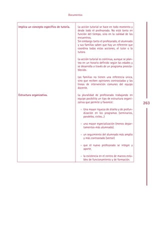 Documentos



Implica un concepto específico de tutoría.    La acción tutorial se hace en todo momento y
                                              desde todo el profesorado. No está tanto en
                                              función del tiempo, sino en la calidad de los
                                              encuentros.
                                              Sin embargo tanto el profesorado, el alumnado
                                              y sus familias saben que hay un referente que
                                              coordina todas estas acciones, el tutor o la
                                              tutora.

                                              La acción tutorial es continua, aunque se plan-
                                              tea en un horario definido según las edades y
                                              se desarrolla a través de un programa preesta-
                                              blecido.

                                              Las familias no tienen una referencia única,
                                              sino que reciben opiniones contrastadas y las
                                              líneas de intervención comunes del equipo
                                              docente.

Estructura organizativa.                      La pluralidad de profesorado trabajando en
                                              equipo posibilita un tipo de estructura organi-
                                              zativa que permite y favorece:                    263
                                                - Una mayor riqueza de diseño y de profun-
                                                  dización en los programas (seminarios,
                                                  paralelos, ciclos...)

                                                - una mayor especialización (menos depar-
                                                  tamentos-más alumnado).

                                                - un seguimiento del alumnado más amplio
                                                  y más contrastado (sector)

                                                - que el nuevo profesorado se integre y
                                                  aporte.

                                                - la existencia en el centro de marcos esta-
                                                  bles de funcionamiento y de formación.




                                             Indice
 