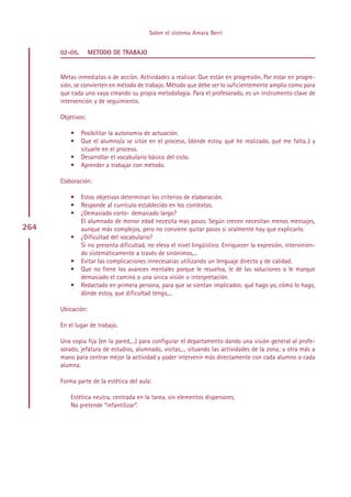 Sobre el sistema Amara Berri


      02-05.       METODO DE TRABAJO


      Metas inmediatas o de acción. Actividades a realizar. Que están en progresión. Por estar en progre-
      sión, se convierten en método de trabajo. Método que debe ser lo suficientemente amplio como para
      que cada uno vaya creando su propia metodología. Para el profesorado, es un instrumento clave de
      intervención y de seguimiento.

      Objetivos:

          •    Posibilitar la autonomía de actuación.
          •    Que el alumno/a se sitúe en el proceso, (dónde estoy, qué he realizado, qué me falta..) y
               situarle en el proceso.
          •    Desarrollar el vocabulario básico del ciclo.
          •    Aprender a trabajar con método.

      Elaboración:

          •    Estos objetivos determinan los criterios de elaboración.
          •    Responde al currículo establecido en los contextos.
          •    ¿Demasiado corto- demasiado largo?
               El alumnado de menor edad necesita mas pasos. Según crecen necesitan menos mensajes,
264            aunque más complejos, pero no conviene quitar pasos si oralmente hay que explicarlo.
          •    ¿Dificultad del vocabulario?
               Si no presenta dificultad, no eleva el nivel lingüístico. Enriquecer la expresión, intervinien-
               do sistemáticamente a través de sinónimos,...
          •    Evitar las complicaciones innecesarias utilizando un lenguaje directo y de calidad.
          •    Que no frene los avances mentales porque le resuelva, le dé las soluciones o le marque
               demasiado el camino o una única visión o interpretación.
          •    Redactado en primera persona, para que se sientan implicados: qué hago yo, cómo lo hago,
               dónde estoy, que dificultad tengo,...

      Ubicación:

      En el lugar de trabajo.

      Una copia fija (en la pared,...) para configurar el departamento dando una visión general al profe-
      sorado, jefatura de estudios, alumnado, visitas,... situando las actividades de la zona; y otra más a
      mano para centrar mejor la actividad y poder intervenir más directamente con cada alumno o cada
      alumna.

      Forma parte de la estética del aula:

          Estética neutra, centrada en la tarea, sin elementos dispersores.
          No pretende “infantilizar”.




                                                Indice
 