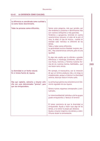 Documentos

02-07.   LA DIFERENCIA COMO CUALIDAD.


La diferencia es considerada como cualidad y
no como factor discriminante.

Todas las personas somos diferentes.            Somos seres gregarios, más que sociales, por
                                                ello tendemos a juntarnos e identificarnos más
                                                con nuestros semejantes o más parecidos.
                                                Tendemos a agruparnos, teniendo en cuenta
                                                características comunes: el color de la piel, el
                                                sexo, la edad, el tipo de música... cuando en
                                                realidad cada individuo es diferente de los
                                                demás.
                                                Todos y todas somos diferentes.
                                                La generalidad encierra falsedad: mujeres, ára-
                                                bes... Hay características comunes, pero no una
                                                igualdad.

                                                Es algo más amplio que lo referido a grandes
                                                diferencias o handicaps (síndromes, deficien-
                                                cias físicas, motrices...). Tenemos nuestras for-
                                                mas de ser, nuestras manías, habilidades... que     269
                                                nos hacen seres únicos.

La diversidad es un hecho natural.              Por ejemplo, el monocultivo, con la intención
En sí misma fuente de riqueza.                  de que un terreno produzca más, a la larga es
                                                empobrecedor, porque al destruir la diversidad
                                                anterior, destruye hasta el mismo suelo.

Hay que captarla, valorarla y situarse ante     La actitud que genera esa consciencia es el ele-
ella con unos determinados “previos”, para      mento regulador de esa riqueza.
que sea enriquecedora.
                                                Genera nuevos esquemas conceptuales y acti-
                                                tudinales.

                                                La intencionalidad del individuo y de los grupos
                                                puede enriquecerlos o “destruir el terreno”.


                                                El tomar conciencia de que la diversidad es
                                                enriquecedor. Ayuda a hacer tuyo algo de los
                                                demás, a no tomar lo propio por absoluto.
                                                Ayuda a situarse respecto a los demás y a iden-
                                                tificarse desde la contrastación.




                                               Indice
 