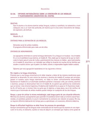 Documentos

02-08.    CRITERIOS METODOLÓGICOS SOBRE LA CONCRECIÓN DE LOS MODELOS
          Y PLANTEAMIENTOS LINGÜÍSTICOS DEL CENTRO.



OBJETIVO:
   Que el alumno o la alumna domine ambas lenguas, euskera y castellano, no solamente a nivel
   coloquial, sino a un nivel más profundo, de manera que le sirva como instrumento de trabajo,
   de expresión y de disfrute.

MODELOS.
  Modelo B y D

CRITERIOS PARA LA DEFINICIÓN DE LOS MODELOS.

    Demanda social de ambos modelos.
    El programa diferenciado para cada uno de ellos.

CRITERIOS DE AGRUPAMIENTO.

    Los agrupamos teniendo en cuenta la lengua dominante. Si su lengua es el euskara irá al modelo
    D y si es el castellano la que domina, al modelo B. Pero, dado que la mayoría de los que se matri-
    culan lo hacen para el curso de 2 años y prácticamente las criaturas no hablan, para matricularlos
    en el modelo D, recurrimos a un indicador que refleja la situación de muchas de las familias que     271
    acuden a nuestro centro: que el padre o la madre, tutores o responsables legales hablen euskara.

    Optamos por esta agrupación basándonos en los siguientes criterios:

Por respeto a la lengua minoritaria.
Creemos que a una lengua minoritaria se le debe respetar y dotar de las mejores condiciones para
potenciar su desarrollo. En este centro las alumnas y alumnos de modelo D, aunque por principio,
poseen el euskara corno lengua dominante, no todos lo tienen suficientemente desarrollado.
Escolarizar en modelo D a un alumnado castellano parlante o trasvasar a ella, por sistema, alumnos
o alumnas, aunque se desenvuelvan bien en el modelo B, no parece que potencia las condiciones
que se merece esta minoría lingüística. El objetivo del modelo B no es pasar al D. Queremos mode-
los B y D fuertes por sí mismos. Esto no quita que el objetivo, a largo plazo, sea el de confluir, de
manera que el alumnado de ambos modelos pueda trabajar en cualquiera de las dos lenguas.

Porque, a pesar de utilizar la misma metodología, cada lengua parte de una situación diferente.
Mientras los alumnos vascoparlantes para aprender el castellano tienen todo un entorno social favo-
recedor, al castellano parlante, le ocurre normalmente lo contrario con relación al euskara. Por eso,
se requiere diferente dedicación de tiempo para su aprendizaje y en ocasiones, diferente didáctica.

Porque la dificultad lingüística no debe frenar los procesos de aprendizaje.
Aunque constatamos que las lenguas están conectadas de tal manera que los avances en una reper-
cuten en la otra, no obstante, cuando se trata de adquirir un concepto que implica cierto grado de




                                                 Indice
 