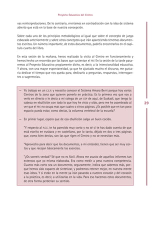 Proyecto Educativo del Centro


vas reinterpretaciones. De lo contrario, viviríamos en contradicción con la idea de sistema
abierto que está en la base de nuestra concepción.

Sobre cada uno de los principios metodológicos al igual que sobre el concepto de juego
esbozado anteriormente y sobre otros conceptos que irán apareciendo tenemos documen-
tos escritos. Un número importante, de estos documentos, podréis encontrarlos en el capí-
tulo cuarto del libro.

En esta sesión de la mañana, henos realizado la visita al Centro en funcionamiento y
hemos hecho un recorrido por las bases que sustentan el PEC En la sesión de la tarde pasa-
remos al Proyecto Educativo propiamente dicho, es decir, a la intencionalidad educativa.
Y ahora, con una mayor espontaneidad, ya que he ajustado mucho el discurso, me gusta-
ría dedicar el tiempo que nos queda para, dedicarlo a preguntas, respuestas, interrogan-
tes o sugerencias.



 — Yo trabajo en un C.E.P. y necesito conocer el Sistema Amara Berri porque hay varios
   Centros de la zona que quieren ponerlo en práctica. Es la primera vez que voy a
   verlo en directo y le decía a mi colega de un COP de aquí, de Euskadi, que tengo la
   cabeza en ebullición con todo lo que hoy he visto y oído, pero me he asombrado al          29
   ver que el PEC no ocupa mas que cuatro o cinco páginas. ¿Es posible que en tan poco
   espacio pueda estar, como decías, la columna vertebral de la escuela?

 — En primer lugar, espero que de esa ebullición salga un buen cocido.

     ”Y respecto al P.E.C. te ha parecido muy corto y no sé si te has dado cuenta de que
     está escrito en euskara y en castellano, por lo tanto, déjalo en dos o tres páginas
     que, como bien decías, son las que rigen el Centro y no se necesitan más.

     ”Aprovecho para decir que los documentos, a mi entender, tienen que ser muy cor-
     tos y que recojan básicamente las esencias.

     ”¿Os sonreís verdad? Sé que no es fácil. Ahora me asusto de aquellos informes tan
     extensos que yo misma elaboraba. Era como medir a peso nuestra competencia.
     Cuanto más corto sea un documento, seguramente, indica que sabemos más, por-
     que hemos sido capaces de sintetizar, y podremos retener mejor, en nuestra mente
     esas ideas. Y si están en la mente ya irán pasando a nuestro corazón y del corazón
     a la práctica, es decir, a utilizarlas en la vida. Para eso hacemos estos documentos,
     de otra forma perderían su sentido.




                                            Indice
 