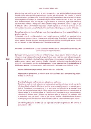 Sobre el sistema Amara Berri

      abstracción o que conlleva una serie de procesos mentales y que la dificultad de la lengua podría
      frenarlo, lo iniciamos en la lengua dominante, incluso por rentabilidad. Por ejemplo en Infantil,
      cuando en La Casa quieren realizar ’un pedido’ para comprar en La Tienda, necesitan adquirir el con-
      cepto de pedido, el concepto de valor de descomposición del número, de suma, de resta, etc., y ade-
      más, interrelacionados. Todo ésto requiere un gran esfuerzo de asimilación, a pesar de introducirlo
      de una manera vivencial y manipulativa. Realizado en su lengua dominante, facilita su logro, ya que
      la dificultad estriba solamente en él concepto y no en el grado de dominio de la lengua. Una vez
      introducido el concepto, utilizarlo habitualmente en la segunda lengua, no presenta dificultad.

      Porque la práctica nos ha enseñado que cada alumno y cada alumna tiene sus posibilidades y su
      propia respuesta.
      Se han dado casos de castellano parlantes que, escolarizados en el modelo D, han seguido el mismo
      ritmo que aquellos que tenían el euskara como primera lengua. Sin embargo, no ha ocurrido ésto
      con la mayoría. Aunque tengamos por objetivo linguístico dominar ambas lenguas a nivel científi-
      co, ésto requiere un plazo más amplio que contemple otras etapas.


      CRITERIOS METODOLÓGICOS QUE INCIDEN DIRECTAMENTE EN LA ADQUISICIÓN DE LAS LENGUAS.
                               Centrado básicamente en el euskara.

      Damos por sabido, que son muchos los condicionantes, e incluso algunos determinantes, los que
      influyen en el aprendizaje de la segunda lengua: factores socio-históricos, socio-estructurales, socio-
272   psicológicos, e individuales: tanto afectivos, como físicos e intelectuales. Sin embargo, no siempre
      está en nuestra mano el poder incidir en ellos. Por esta razón, tendremos en cuenta exclusivamente
      dentro del marco escolar, aquellos condicionantes en los que sabemos que el profesorado puede
      influir-directamente. Los enumeramos y analizamos nuestra postura y actuación frente a ellos:

          Postura vivencialmente positiva del profesorado hacia el euskara.

          Preparación del profesorado en relación a un análisis-síntesis de la estructura lingüística.
          (trabajo de Seminario).


          Relación afectiva del profesorado con cada alumno o alumna.
          Constatamos que la forma de actuación del profesorado, la suavidad de trato, el tono de voz, la rela-
          ción distendida, la utilización del refuerzo positivo, juegan un papel importante en cualquier apren-
          dizaje y lo cuidamos extremadamente, en el proceso de interiorización de la segunda lengua.
          Hemos buscado un estilo de actuación común que parte de unos planteamientos comunes y que se
          consigue a base de un pequeño rodaje, de confrontación y comunicación entre los compañeros y
          compañeras, y sabiendo mirar a los niños con verdadero deseo de ”búsqueda”. No valoramos tanto
          al profesorado sabio que enseña, cuanto al que sabe ver, observar y aprender de cada alumno o
          alumna para posibilitar su desarrollo. Esta idea de búsqueda es fundamental en nuestro sistema.

          Un sistema pedagógico abierto que sea capaz de convertir el aprendizaje del euskera en
          comunicación vital.




                                                Indice
 